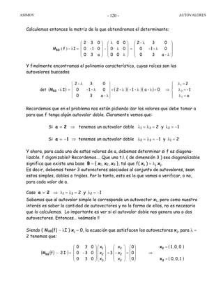 ASIMOV AUTOVALORES- 120 -
Calculemos entonces la matriz de la que obtendremos el determinante:
Y finalmente encontramos el polinomio característico, cuyas raíces son los
autovalores buscados
Recordemos que en el problema nos están pidiendo dar los valores que debe tomar a
para que f tenga algún autovalor doble. Claramente vemos que:
Si a = 2 ⇒ tenemos un autovalor doble λ1 = λ3 = 2 y λ2 = −1
Si a = −1 ⇒ tenemos un autovalor doble λ2 = λ3 = −1 y λ1 = 2
Y ahora, para cada uno de estos valores de a, debemos determinar si f es diagona-
lizable. f digonizable? Recordemos…. Que una t.l. ( de dimensión 3 ) sea diagonalizable
significa que existe una base B = { x1, x2, x3 }, tal que f( xj ) = λj xj.
Es decir, debemos tener 3 autovectores asociados al conjunto de autovalores, sean
estos simples, dobles o triples. Por lo tanto, esto es lo que vamos a verificar, o no,
para cada valor de a.
Caso a = 2 ⇒ λ1 = λ3 = 2 y λ2 = −1
Sabemos que al autovalor simple le corresponde un autovector x1, pero como nuestro
interés es saber la cantidad de autovectores y no la forma de ellos, no es necesario
que lo calculemos. Lo importante es ver si el autovalor doble nos genera uno o dos
autovectores. Entonces… veámoslo !!
Siendo ( MBB(f) − λI ) xj = 0, la ecuación que satisfacen los autovectores xj, para λ =
2 tenemos que:
( ) ( )( )( )
⎪
⎩
⎪
⎨
⎧
=λ
=λ
=λ
⇒=λλλ=
λ
λ
λ
=λ
a
1-
2
0-a-1--2
-a30
0-1-0
03-2
IMdet BB -
3
2
1
( )( )
( )
( )10,0,
00,1,
0
0
0
x
x-
x
3
x
x
x
030
03-0
030
I2fM
2
2
2
3
2
1
BB
=
=
⇒
⎟
⎟
⎟
⎠
⎞
⎜
⎜
⎜
⎝
⎛
=
⎟
⎟
⎟
⎠
⎞
⎜
⎜
⎜
⎝
⎛
=
⎟
⎟
⎟
⎠
⎞
⎜
⎜
⎜
⎝
⎛
⎟
⎟
⎟
⎠
⎞
⎜
⎜
⎜
⎝
⎛
=−
3
2
x
x
⎟
⎟
⎟
⎠
⎞
⎜
⎜
⎜
⎝
⎛
λ
λ
λ
=
⎟
⎟
⎟
⎠
⎞
⎜
⎜
⎜
⎝
⎛
λ
λ
λ
⎟
⎟
⎟
⎠
⎞
⎜
⎜
⎜
⎝
⎛
=λ− -)(
-a30
0-1-0
03-2
00
00
00
a30
01-0
032
IfMBB
 