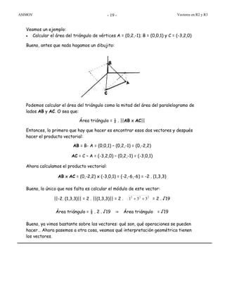 ASIMOV Vectores en R2 y R3- 19 -
Veamos un ejemplo:
• Calcular el área del triángulo de vértices A = (0,2,-1); B = (0,0,1) y C = (-3,2,0)
Bueno, antes que nada hagamos un dibujito:
Podemos calcular el área del triángulo como la mitad del área del paralelogramo de
lados AB y AC. O sea que:
Área triángulo = ½ . ||AB x AC||
Entonces, lo primero que hay que hacer es encontrar esos dos vectores y después
hacer el producto vectorial:
AB = B- A = (0,0,1) – (0,2,-1) = (0,-2,2)
AC = C – A = (-3,2,0) – (0,2,-1) = (-3,0,1)
Ahora calculamos el producto vectorial:
AB x AC = (0,-2,2) x (-3,0,1) = (-2,-6,-6) = -2 . (1,3,3)
Bueno, lo único que nos falta es calcular el módulo de este vector:
||-2. (1,3,3)|| = 2 . ||(1,3,3)|| = 2 . 222
331 ++ = 2 . √19
Área triángulo = ½ . 2 . √19 ⇒ Área triángulo = √19
Bueno, ya vimos bastante sobre los vectores: qué son, qué operaciones se pueden
hacer… Ahora pasemos a otra cosa, veamos qué interpretación geométrica tienen
los vectores.
 