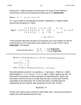 ASIMOV AUTOVALORES- 121 -
Vemos que el λ doble nos genera 2 autovectores. Por lo que en total tenemos 3
autovectores y como bien ya dijimos esto implica que la f es digonalizable.
Caso a = −1 ⇒ λ2 = λ3 = −1 y λ1 = 2
Al λ1 que es simple le corresponde un autovalor, llamemoslo x’1. Veamos cuántos
autovectores nos genera el λ doble:
Y este autovalor doble sólo nos genera un autovector, por lo que tenemos un total de
2 autovectores ( y no 3 ) asociados a este conjunto de λ’s y, por lo tanto, f no es
diagonizable. En resumen…
Nos están pidiendo encontrar, si es posible, a ∈ ℜ para que v ∈ Nu(f) y w ∈ Im(f),
donde llamamos v = ( 1, 2, 0 ) y w = ( 1, 3, 3 ). Que v ∈ Nu(f) significa que f(v) = 0.
Pero nosotros conocemos a la matriz asociada a la transformación f, MBB(f), que
actúa sobre vectores escritos en la base B que nos dan, y nos devuelve vectores
expresados en esa misma base. Por lo tanto esta matriz, actuando sobre las
componentes de v en la base B, debe mandarnos al vector nulo. Es decir
MBB(f) (v)B = 0.
Al hacer esta cuenta vamos a encontrar cuánto debe valer a para que la ecuación se
cumpla, pero antes debemos encontrar (v)B:
( )( )
( )10,0,
0x'-x'
0x'
x'-x'
0
0
0
x'
0
x'x'
3
x'
x'
x'
030
000
033
I)1-(fM 21
2
21
2
21
3
2
1
BB
=⇒
==
⎪
⎭
⎪
⎬
⎫
=
=
⇒
⎟
⎟
⎟
⎠
⎞
⎜
⎜
⎜
⎝
⎛
=
⎟
⎟
⎟
⎠
⎞
⎜
⎜
⎜
⎝
⎛ +
=
⎟
⎟
⎟
⎠
⎞
⎜
⎜
⎜
⎝
⎛
⎟
⎟
⎟
⎠
⎞
⎜
⎜
⎜
⎝
⎛
=−
2x'
f tiene autovalor doble si
a = 2 → f es diagonizable
a = −1 → f no es diagonizable
 