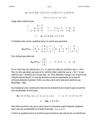 ASIMOV AUTOVALORES- 122 -
vB = ( 1, 2, 0 )B = c1 ( 1, 1, 1 ) + c2 ( 0, 1, 1 ) + c3 ( 0, 0, 1 )
= ( c1 , c1 + c2 , c1 + c2 + c3 )
Luego debe cumplirse que
⇒ vB = ( 1, 2, 0 )B = ( 1, 1, -2 )
Y teniendo este vector, podemos hacer la cuenta que queremos:
Pero dijimos que debe ser:
Por lo tanto hay dos valores de a, 2 y −2, para los cuales se satisface que v ∈ Nu f.
Pero no sólo queremos que pase esto, también debe cumplirse que w ∈ Im f, lo que
significa que ∃ (existe) un u tal que f(u) = w. Pero debemos trabajar con la matriz de
transformación MBB(f), la cual nos devuelve vectores expresados en la base B;
entonces debemos expresar tanto a u como a w en esta base para plantear que
MBB(f)(u)B = (w)B.
Escribamos w como combinación lineal de los elementos de la base B, para encontrar
sus coordenadas en esta base:
wB = ( 1, 3, 3 )B = ( c1 , c1 + c2 , c1 + c2 + c3 ) ⇒ c1 = 1 ; c2 = 2 ; c3 = 0
⇒ (w)B = ( 1, 2, 0 )
Nos falta encontrar (u)B, pero como a u no lo conocemos explicitamente, podemos
decir que sus coordenadas en la base B son (u)B = ( u1, u2, u3 ).
Y ahora sí, podemos hacer el producto para encontrar qué valores de a lo satisfacen:
( )
4-a
0
0
4-a
8-aa-8
0
2-
1
1
20a
4aa-8
01-1
(f)M
222
BBB v
⎟
⎟
⎟
⎠
⎞
⎜
⎜
⎜
⎝
⎛
=
⎟
⎟
⎟
⎠
⎞
⎜
⎜
⎜
⎝
⎛
+=
⎟
⎟
⎟
⎠
⎞
⎜
⎜
⎜
⎝
⎛
⎟
⎟
⎟
⎠
⎞
⎜
⎜
⎜
⎝
⎛
=
( ) 04-a
0
0
0
(f)M 2
BBB 2av ±=⇒=⇒
⎟
⎟
⎟
⎠
⎞
⎜
⎜
⎜
⎝
⎛
=
⎪
⎩
⎪
⎨
⎧
=⇒
=⇒
=++
=+
⇒
⇒
=++
=+
=
2-c
1c
1c
3
2
1
0c11
2c1
0ccc
2cc
3
2
321
21
 