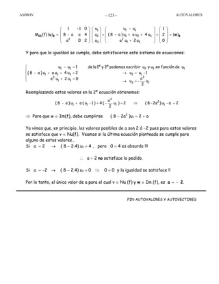 ASIMOV AUTOVALORES- 123 -
Y para que la igualdad se cumpla, debe satisfacerse este sistema de ecuaciones:
Reemplazando estos valores en la 2º ecuación obtenemos:
⇒ Para que w ∈ Im(f), debe cumplirse ( 8 − 2a2
)u1 = 2 + a
Ya vimos que, en principio, los valores posibles de a son 2 ó −2 pues para estos valores
se satisface que v ∈ Nu(f). Veamos si la última ecuación planteada se cumple para
alguno de estos valores…
Si a = 2 → ( 8 − 2.4) u1 = 4 , pero 0 = 4 es absurdo !!!
∴ a = 2 no satisface lo pedido.
Si a = −2 → ( 8 − 2.4) u1 = 0 ⇒ 0 = 0 y la igualdad se satisface !!
Por lo tanto, el único valor de a para el cual v ∈ Nu (f) y w ∈ Im (f), es a = − 2.
FIN AUTOVALORES Y AUTOVECTORES
( ) ( )
0
2
1
u2ua
u4uau)a-8(
u-u
u
u
u
20a
4aa-8
01-1
(f)M
31
2
321
21
3
2
1
2
BB wu BB =
⎟
⎟
⎟
⎠
⎞
⎜
⎜
⎜
⎝
⎛
=
⎟
⎟
⎟
⎠
⎞
⎜
⎜
⎜
⎝
⎛
+
++=
⎟
⎟
⎟
⎠
⎞
⎜
⎜
⎜
⎝
⎛
⎟
⎟
⎟
⎠
⎞
⎜
⎜
⎜
⎝
⎛
=
u
2
a
-u
1-uu
udefunciónenuyuescribirpodemos3ºy1ºlade
0u2ua
2u4uau)a-8(
1u-u
1
2
3
12
132
31
2
321
21
=→
=→
⎪
⎩
⎪
⎨
⎧
=+
=++
=
2a-u)2a-8(2)u
2
a
-(4)1-u(au)a-8( 1
2
1
2
11 =⇒=++
 