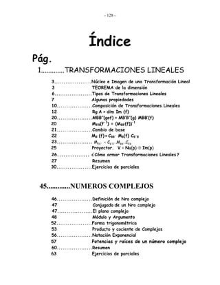 - 128 -
Índice
Pág.
1.............TRANSFORMACIONES LINEALES
3....................Núcleo e Imagen de una Transformación Lineal
3 TEOREMA de la dimensión
6....................Tipos de Transformaciones Lineales
7 Algunas propiedades
10...................Composición de Transformaciones Lineales
12 Rg A = dim Im (f)
20...................MBB’’(gof) = MB’B’’(g) MBB’(f)
20 MB’B(f-1
) = (MBB’(f))-1
21...................Cambio de base
22 MB´(f) = CBB´ MB(f) CB´B
23...................
25 Proyector. V = Nu(p) ⊕ Im(p)
26............... ¿ Cómo armar Transformaciones Lineales ?
27 Resumen
30...................Ejercicios de parciales
45.............NUMEROS COMPLEJOS
46...................Definición de Nro complejo
47 Conjugado de un Nro complejo
47...................El plano complejo
48 Módulo y Argumento
52...................Forma trigonométrica
53 Producto y cociente de Complejos
56...................Notación Exponencial
57 Potencias y raíces de un número complejo
60...................Resumen
63 Ejercicios de parciales
EBEE´ B´E´ BB´M C .M .C=
 