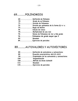 - 129 -
69.............POLINOMIOS
69...................Definición de Polinomio
70 Grado de un Polinomio
71...................División de Polinomios
72 División por polinomios de la forma Q = x – a
73...................Regla de Ruffini
74 Calculo de raíces
75...................Multiplicidad de una raíz
76 Raíces de Polinomios de 1er y 2do grado
78...................Polinomios de grado mayor que 2
83 Resumen
84...................Ejercicios de parciales
89............AUTOVALORES Y AUTOVECTORES
89...................Definición de autovalores y autovectores
89 Ecuación característica: det (λI-A)=0
94...................Propiedades de los autovalores y autovectores
104 Diagonalización
109...................Método de Gram-Schmidt
113 Resumen
115...................Ejercicios de parciales
 