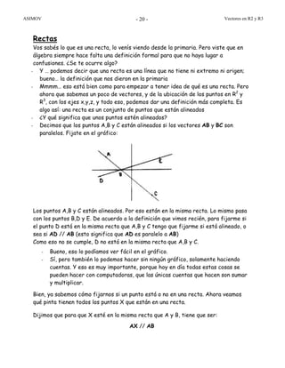ASIMOV Vectores en R2 y R3- 20 -
Rectas
Vos sabés lo que es una recta, lo venís viendo desde la primaria. Pero viste que en
álgebra siempre hace falta una definición formal para que no haya lugar a
confusiones. ¿Se te ocurre algo?
- Y … podemos decir que una recta es una línea que no tiene ni extremo ni origen;
bueno… la definición que nos dieron en la primaria
- Mmmm… eso está bien como para empezar a tener idea de qué es una recta. Pero
ahora que sabemos un poco de vectores, y de la ubicación de los puntos en R2
y
R3
, con los ejes x,y,z, y todo eso, podemos dar una definición más completa. Es
algo así: una recta es un conjunto de puntos que están alineados
- ¿Y qué significa que unos puntos estén alineados?
- Decimos que los puntos A,B y C están alineados si los vectores AB y BC son
paralelos. Fijate en el gráfico:
Los puntos A,B y C están alineados. Por eso están en la misma recta. Lo mismo pasa
con los puntos B,D y E. De acuerdo a la definición que vimos recién, para fijarme si
el punto D está en la misma recta que A,B y C tengo que fijarme si está alineado, o
sea si AD // AB (esto significa que AD es paralelo a AB)
Como eso no se cumple, D no está en la misma recta que A,B y C.
- Bueno, eso lo podíamos ver fácil en el gráfico.
- Sí, pero también lo podemos hacer sin ningún gráfico, solamente haciendo
cuentas. Y eso es muy importante, porque hoy en día todas estas cosas se
pueden hacer con computadoras, que las únicas cuentas que hacen son sumar
y multiplicar.
Bien, ya sabemos cómo fijarnos si un punto está o no en una recta. Ahora veamos
qué pinta tienen todos los puntos X que están en una recta.
Dijimos que para que X esté en la misma recta que A y B, tiene que ser:
AX // AB
 