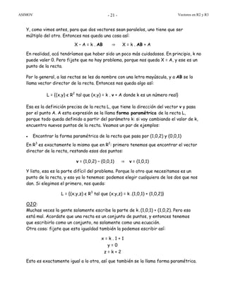 ASIMOV Vectores en R2 y R3- 21 -
Y, como vimos antes, para que dos vectores sean paralelos, uno tiene que ser
múltiplo del otro. Entonces nos queda una cosa así:
X – A = k . AB ⇒ X = k . AB + A
En realidad, acá tendríamos que haber sido un poco más cuidadosos. En principio, k no
puede valer 0. Pero fijate que no hay problema, porque nos queda X = A, y ese es un
punto de la recta.
Por lo general, a las rectas se les da nombre con una letra mayúscula, y a AB se lo
llama vector director de la recta. Entonces nos queda algo así:
L = {(x,y) є R2
tal que (x,y) = k . v + A donde k es un número real}
Esa es la definición precisa de la recta L, que tiene la dirección del vector v y pasa
por el punto A. A esta expresión se la llama forma paramétrica de la recta L,
porque todo queda definido a partir del parámetro k: si voy cambiando el valor de k,
encuentro nuevos puntos de la recta. Veamos un par de ejemplos:
• Encontrar la forma paramétrica de la recta que pasa por (1,0,2) y (0,0,1)
En R3
es exactamente lo mismo que en R2
: primero tenemos que encontrar el vector
director de la recta, restando esos dos puntos:
v = (1,0,2) – (0,0,1) ⇒ v = (1,0,1)
Y listo, esa es la parte difícil del problema. Porque lo otro que necesitamos es un
punto de la recta, y eso ya lo tenemos: podemos elegir cualquiera de los dos que nos
dan. Si elegimos el primero, nos queda:
L = {(x,y,z) є R3
tal que (x,y,z) = k .(1,0,1) + (1,0,2)}
OJO:
Muchas veces la gente solamente escribe la parte de k.(1,0,1) + (1,0,2). Pero eso
está mal. Acordate que una recta es un conjunto de puntos, y entonces tenemos
que escribirlo como un conjunto, no solamente como una ecuación.
Otra cosa: fijate que esta igualdad también la podemos escribir así:
x = k . 1 + 1
y = 0
z = k + 2
Esto es exactamente igual a lo otra, así que también se la llama forma paramétrica.
 