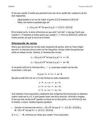 ASIMOV Vectores en R2 y R3- 22 -
O sea que cuando te pidan que paremetrices una recta, podés dar cualquiera de las
dos respuestas.
- ¿Qué pasaba si en vez de tomar el punto (1,0,1) tomamos el (0,0,1)?
- Nada, nos hubiera quedado algo así:
L = {(x,y,z) є R3
tal que (x,y,z) = t .(1,0,1) + (0,0,1)}
Es la misma recta, la única diferencia es que está "corrida"; o sea que fijate que
cuando k = 0 tenemos el mismo punto que cuando t = 1. Pero en definitiva, están los
mismo puntos, así que la recta es la misma.
Intersección de rectas
Ahora que definimos las rectas como conjuntos de puntos, esto no tiene ningún
secreto: la intersección es como con los conjuntos: incluye todos los puntos que
están en ambas rectas. Veamos, si tenemos dos rectas:
L1 = {(x,y,z) є R3
tal que (x,y,z) = k . v + A}
L2 = {(x,y,z) є R3
tal que (x,y,z) = t . w + B}
Si un punto está en la intersección L1 ∩ L2 es porque cumple con las dos
ecuaciones, o sea que:
(x,y,z) = k . v + A = t . w + B
Quizás es más fácil de ver si lo escribimos en cada componente:
x = k . v1 + a1 = t . w1 + b1
y = k . v2 + a2 = t . w2 + b2
z = k . v3 + a3 = t . w3 + b3
Acá tenemos tres ecuaciones y solamente dos incógnitas (los únicos que no sabemos
cuánto valen son k y t). Y esto puede tener una única solución, infinitas o ninguna.
O sea que dos rectas en R3
pueden cortarse en un solo punto, o en infinitos (si son
la misma), o nunca. Veamos algunos ejemplos:
• Calcular la intersección entre L = {X є R3
tal que X = t . (1,2,3) + (1,0,0)} y
M = {X є R3
tal que X = s . (2,2,1) + (0,0,2)}
Si x є L ∩ M, entonces se tienen que cumplir tres ecuaciones:
 