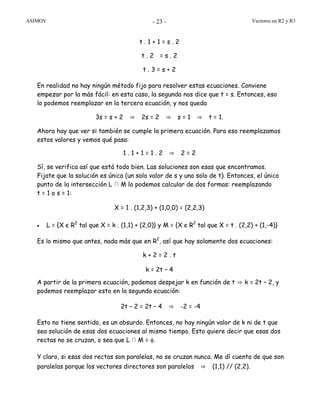 ASIMOV Vectores en R2 y R3- 23 -
t . 1 + 1 = s . 2
t . 2 = s . 2
t . 3 = s + 2
En realidad no hay ningún método fijo para resolver estas ecuaciones. Conviene
empezar por la más fácil: en esta caso, la segunda nos dice que t = s. Entonces, eso
lo podemos reemplazar en la tercera ecuación, y nos queda
3s = s + 2 ⇒ 2s = 2 ⇒ s = 1 ⇒ t = 1.
Ahora hay que ver si también se cumple la primera ecuación. Para eso reemplazamos
estos valores y vemos qué pasa:
1 . 1 + 1 = 1 . 2 ⇒ 2 = 2
Sí, se verifica así que está todo bien. Las soluciones son esas que encontramos.
Fijate que la solución es única (un solo valor de s y uno solo de t). Entonces, el único
punto de la intersección L ∩ M lo podemos calcular de dos formas: reemplazando
t = 1 o s = 1:
X = 1 . (1,2,3) + (1,0,0) = (2,2,3)
• L = {X є R2
tal que X = k . (1,1) + (2,0)} y M = {X є R2
tal que X = t . (2,2) + (1,-4)}
Es lo mismo que antes, nada más que en R2
, así que hay solamente dos ecuaciones:
k + 2 = 2 . t
k = 2t – 4
A partir de la primera ecuación, podemos despejar k en función de t ⇒ k = 2t – 2, y
podemos reemplazar esto en la segunda ecuación:
2t – 2 = 2t – 4 ⇒ -2 = -4
Esto no tiene sentido, es un absurdo. Entonces, no hay ningún valor de k ni de t que
sea solución de esas dos ecuaciones al mismo tiempo. Esto quiere decir que esas dos
rectas no se cruzan, o sea que L∩ M = φ.
Y claro, si esas dos rectas son paralelas, no se cruzan nunca. Me dí cuenta de que son
paralelas porque los vectores directores son paralelos ⇒ (1,1) // (2,2).
 