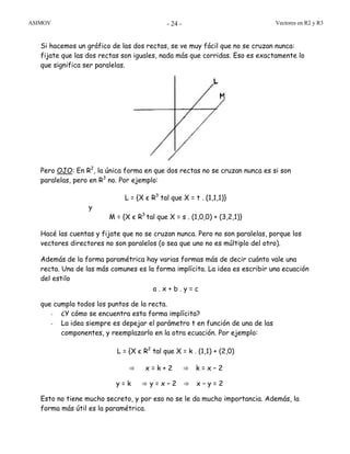 ASIMOV Vectores en R2 y R3- 24 -
Si hacemos un gráfico de las dos rectas, se ve muy fácil que no se cruzan nunca:
fijate que las dos rectas son iguales, nada más que corridas. Eso es exactamente lo
que significa ser paralelas.
Pero OJO: En R2
, la única forma en que dos rectas no se cruzan nunca es si son
paralelas, pero en R3
no. Por ejemplo:
L = {X є R3
tal que X = t . (1,1,1)}
y
M = {X є R3
tal que X = s . (1,0,0) + (3,2,1)}
Hacé las cuentas y fijate que no se cruzan nunca. Pero no son paralelas, porque los
vectores directores no son paralelos (o sea que uno no es múltiplo del otro).
Además de la forma paramétrica hay varias formas más de decir cuánto vale una
recta. Una de las más comunes es la forma implícita. La idea es escribir una ecuación
del estilo
a . x + b . y = c
que cumpla todos los puntos de la recta.
- ¿Y cómo se encuentra esta forma implícita?
- La idea siempre es depejar el parámetro t en función de una de las
componentes, y reemplazarlo en la otra ecuación. Por ejemplo:
L = {X є R2
tal que X = k . (1,1) + (2,0)
⇒ x = k + 2 ⇒ k = x – 2
y = k ⇒ y = x – 2 ⇒ x – y = 2
Esto no tiene mucho secreto, y por eso no se le da mucho importancia. Además, la
forma más útil es la paramétrica.
 