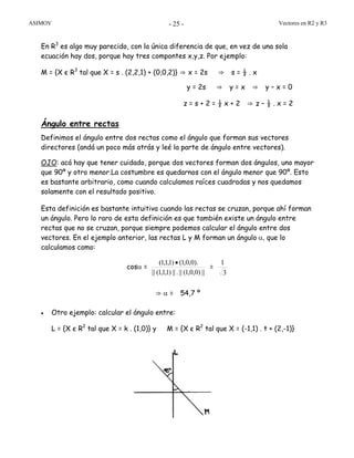 ASIMOV Vectores en R2 y R3- 25 -
En R3
es algo muy parecido, con la única diferencia de que, en vez de una sola
ecuación hay dos, porque hay tres compontes x,y,z. Por ejemplo:
M = {X є R3
tal que X = s . (2,2,1) + (0,0,2)} ⇒ x = 2s ⇒ s = ½ . x
y = 2s ⇒ y = x ⇒ y – x = 0
z = s + 2 = ½ x + 2 ⇒ z – ½ . x = 2
Ángulo entre rectas
Definimos el ángulo entre dos rectas como el ángulo que forman sus vectores
directores (andá un poco más atrás y leé la parte de ángulo entre vectores).
OJO: acá hay que tener cuidado, porque dos vectores forman dos ángulos, uno mayor
que 90º y otro menor.La costumbre es quedarnos con el ángulo menor que 90º. Esto
es bastante arbitrario, como cuando calculamos raíces cuadradas y nos quedamos
solamente con el resultado positivo.
Esta definición es bastante intuitiva cuando las rectas se cruzan, porque ahí forman
un ángulo. Pero lo raro de esta definición es que también existe un ángulo entre
rectas que no se cruzan, porque siempre podemos calcular el ángulo entre dos
vectores. En el ejemplo anterior, las rectas L y M forman un ángulo α, que lo
calculamos como:
cosα =
||)0,0,1(||.||)1,1,1(||
).0,0,1()1,1,1( •
=
3
1
⇒ α = 54,7 º
• Otro ejemplo: calcular el ángulo entre:
L = {X є R2
tal que X = k . (1,0)} y M = {X є R2
tal que X = (-1,1) . t + (2,-1)}
 