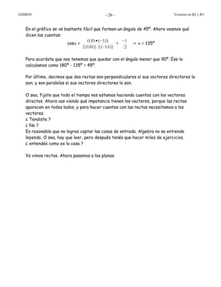 ASIMOV Vectores en R2 y R3- 26 -
En el gráfico se vé bastante fácil que forman un ángulo de 45º. Ahora veamos qué
dicen las cuentas:
cosα =
||)1,1(||.||)0,1(||
).1,1()0,1(
−
−•
=
2
1−
⇒ α = 135º
Pero acordate que nos tenemos que quedar con el ángulo menor que 90º. Ese lo
calculamos como 180º - 135º = 45º.
Por último, decimos que dos rectas son perpendiculares si sus vectores directores lo
son; y son paralelas si sus vectores directores lo son.
O sea, fijate que todo el tiempo nos estamos haciendo cuentas con los vectores
directos. Ahora vas viendo qué impotancia tienen los vectores, porque las rectas
aparecen en todos lados, y para hacer cuentas con las rectas necesitamos a los
vectores.
¿ Tendiste ?
¿ No ?
Es razonable que no logres captar las cosas de entrada. Algebra no se entiende
leyendo. O sea, hay que leer, pero después tenés que hacer miles de ejercicios.
¿ entendés como es la cosa ?
Ya vimos rectas. Ahora pasemos a los planos.
 