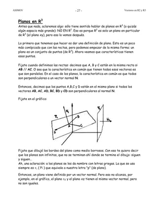 ASIMOV Vectores en R2 y R3- 27 -
Planos en R3
Antes que nada, aclaremos algo: sólo tiene sentido hablar de planos en R3
(o quizás
algún espacio más grande): NO EN R2
. Eso es porque R2
es solo un plano en particular
de R3
(el plano xy), pero eso lo vemos después.
Lo primero que tenemos que hacer es dar una definición de plano. Esto es un poco
más comlpicado que con las rectas, pero podemos empezar de la misma forma: un
plano es un conjunto de puntos (de R3
). Ahora veamos que características tienen
esos puntos.
Fijate cuando definimos las rectas: decimos que A, B y C están en la misma recta si
AB // AC. O sea que la característica en común que tienen todos esos vectores es
que son paralelos. En el caso de los planos, la característica en común es que todos
son perpendiculares a un vector normal N.
Entonces, decimos que los puntos A,B,C y D están en el mismo plano si todos los
vectores AB, AC, AD, BC, BD y CD son perpendiculares al normal N.
Fijate en el gráfico:
Fijate que dibujé los bordes del plano como medio borrosos. Con eso te quiero decir
que los planos son infinitos, que no se terminan ahí donde se termina el dibujo: siguen
y siguen…
Ah, una aclaración: a los planos se les da nombre con letras griegas. La que se usa
siempre es π, ( Pi ) que equivale a nuestra letra "p" (de plano).
Entonces, un plano viene definido por un vector normal. Pero eso no alcanza, por
ejemplo, en el gráfico, el plano π2 y el plano xz tienen el mismo vector normal, pero
no son iguales.
 