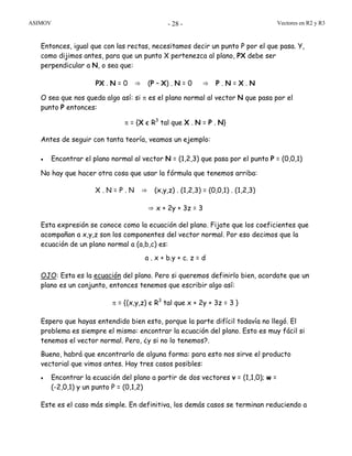 ASIMOV Vectores en R2 y R3- 28 -
Entonces, igual que con las rectas, necesitamos decir un punto P por el que pasa. Y,
como dijimos antes, para que un punto X pertenezca al plano, PX debe ser
perpendicular a N, o sea que:
PX . N = 0 ⇒ (P – X) . N = 0 ⇒ P . N = X . N
O sea que nos queda algo así: si π es el plano normal al vector N que pasa por el
punto P entonces:
π = {X є R3
tal que X . N = P . N}
Antes de seguir con tanta teoría, veamos un ejemplo:
• Encontrar el plano normal al vector N = (1,2,3) que pasa por el punto P = (0,0,1)
No hay que hacer otra cosa que usar la fórmula que tenemos arriba:
X . N = P . N ⇒ (x,y,z) . (1,2,3) = (0,0,1) . (1,2,3)
⇒ x + 2y + 3z = 3
Esta expresión se conoce como la ecuación del plano. Fijate que los coeficientes que
acompañan a x,y,z son los componentes del vector normal. Por eso decimos que la
ecuación de un plano normal a (a,b,c) es:
a . x + b.y + c. z = d
OJO: Esta es la ecuación del plano. Pero si queremos definirlo bien, acordate que un
plano es un conjunto, entonces tenemos que escribir algo así:
π = {(x,y,z) є R3
tal que x + 2y + 3z = 3 }
Espero que hayas entendido bien esto, porque la parte difícil todavía no llegó. El
problema es siempre el mismo: encontrar la ecuación del plano. Esto es muy fácil si
tenemos el vector normal. Pero, ¿y si no lo tenemos?.
Bueno, habrá que encontrarlo de alguna forma: para esto nos sirve el producto
vectorial que vimos antes. Hay tres casos posibles:
• Encontrar la ecuación del plano a partir de dos vectores v = (1,1,0); w =
(-2,0,1) y un punto P = (0,1,2)
Este es el caso más simple. En definitiva, los demás casos se terminan reduciendo a
 