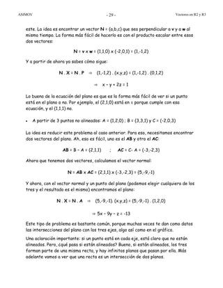 ASIMOV Vectores en R2 y R3- 29 -
este. La idea es encontrar un vector N = (a,b,c) que sea perpendicular a v y a w al
mismo tiempo. La forma más fácil de hacerlo es con el producto escalar entre esos
dos vectores:
N = v x w = (1,1,0) x (-2,0,1) = (1,-1,2)
Y a partir de ahora ya sabes cómo sigue:
N . X = N . P ⇒ (1,-1,2) . (x,y,z) = (1,-1,2) . (0,1,2)
⇒ x – y + 2z = 1
Lo bueno de la ecuación del plano es que es la forma más fácil de ver si un punto
está en el plano o no. Por ejemplo, el (2,1,0) está en π porque cumple con esa
ecuación, y el (1,1,1) no.
• A partir de 3 puntos no alineados: A = (1,2,0) ; B = (3,3,1) y C = (-2,0,3)
La idea es reducir este problema al caso anterior. Para eso, necesitamos encontrar
dos vectores del plano. Ah, eso es fácil, uno es el AB y otro el AC:
AB = B – A = (2,1,1) ; AC = C- A = (-3,-2,3)
Ahora que tenemos dos vectores, calculamos el vector normal:
N = AB x AC = (2,1,1) x (-3,-2,3) = (5,-9,-1)
Y ahora, con el vector normal y un punto del plano (podemos elegir cualquiera de los
tres y el resultado es el mismo) encontramos el plano:
N . X = N . A ⇒ (5,-9,-1). (x,y,z) = (5,-9,-1) . (1,2,0)
⇒ 5x – 9y – z = -13
Este tipo de problema es bastante común, porque muchas veces te dan como datos
las intersecciones del plano con los tres ejes, algo así como en el gráfico.
Una aclaración importante: si un punto está en cada eje, está claro que no están
alineados. Pero, ¿qué pasa si están alineados? Bueno, si están alineados, los tres
forman parte de una misma recta, y hay infinitos planos que pasan por ella. Más
adelante vamos a ver que una recta es un intersección de dos planos.
 