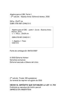 Algebra para el CBC, Parte 1
- 2da
edición. – Buenos Aires: Editorial Asimov, 2010
160 p.; 21x27 cm.
ISBN: 978-987-23462-0-1
Algebra para el CBC : parte I - 2a ed. - Buenos Aires :
Asimov, 2010.
v. 1, 160 p. ; 20x28 cm.
ISBN 978-987-23462-0-1
1. Algebra. I. Título
CDD 512
Fecha de catalogación: 08/03/2007
© 2010 Editorial Asimov
Derechos exclusivos
Editorial asociada a Cámara del Libro
Impreso y encuadernado por:
Gráfica Laiglón - Lavalle 2047, C.A.B.A.
2da
edición. Tirada: 100 ejemplares.
Se terminó de imprimir en agosto de 2010
HECHO EL DEPÓSITO QUE ESTABLECE LA LEY 11.723
Prohibida su reproducción total o parcial
IMPRESO EN ARGENTINA
 