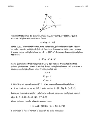 ASIMOV Vectores en R2 y R3- 30 -
Tenemos tres puntos del plano: (x0,0,0) ; (0,y0,0) y (0,0,z0), y sabemos que la
ecuación del plano va a tener esta forma:
a.x + b.y + c.z = d
donde (a,b,c) es el vector normal. Pero en realidad, podemos tomar como vector
normal a cualquier múltiplo de (a,b,c). Para hacer las cuentas fáciles, nos conviene
trabajar con un múltiplo tal que k.a = 1 ⇒ (1,b’ , c’). Entonces, la ecuación del plano
nos queda:
x + b’ . y + c’ . z = d’
Fijate que tenemos tres incógnitas (b’ , c’ y d’) y nos dan tres datos (los tres
puntos, que cumplen con esa ecuación). Bueno, reemplazando esos tres puntos en la
ecuación, podemos calcular estas tres incógnitas, así:
x0 = d’
b’ . y0 = d’
c’ . z0 = d’
Y listo. Una vez que calculamos b’, c’ y d’ ya tenemos la ecuación del plano.
• A partir de un vector v = (0,0,1) y dos puntos: A = (3,1,2) y B = (-4,0,-2)
Bueno, ya tenemos un vector, y el otro lo podemos encontrar con los dos puntos:
AB = B – A = (-4,0,-2) – (3,1,2) = (-7,-1,-4)
Ahora podemos calcular el vector normal como:
N = v x AB = (0,0,1) x (-7,-1,-4) = (1,-7,0)
Y ahora con el vector normal, la ecuación del plano nos queda:
 