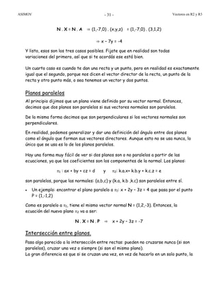 ASIMOV Vectores en R2 y R3- 31 -
N . X = N . A ⇒ (1,-7,0) . (x,y,z) = (1,-7,0) . (3,1,2)
⇒ x – 7y = -4
Y listo, esos son los tres casos posibles. Fijate que en realidad son todas
variaciones del primero, así que si te acordás ese está bien.
Un cuarto caso es cuando te dan una recta y un punto, pero en realidad es exactamente
igual que el segundo, porque nos dicen el vector director de la recta, un punto de la
recta y otro punto más, o sea tenemos un vector y dos puntos.
Planos paralelos
Al principio dijimos que un plano viene definido por su vector normal. Entonces,
decimos que dos planos son paralelos si sus vectores normales son paralelos.
De la misma forma decimos que son perpendiculares si los vectores normales son
perpendiculares.
En realidad, podemos generalizar y dar una definición del ángulo entre dos planos
como el ángulo que forman sus vectores directores. Aunque esto no se usa nunca, lo
único que se usa es lo de los planos paralelos.
Hay una forma muy fácil de ver si dos planos son o no paralelos a partir de las
ecuaciones, ya que los coeficientes son los componentes de la normal. Los planos:
π1 : ax + by + cz = d y π2: k.a.x+ k.b.y + k.c.z = e
son paralelos, porque las normales: (a,b,c) y (k.a, k.b ,k.c) son paralelos entre sí.
• Un ejemplo: encontrar el plano paralelo a π1: x + 2y – 3z = 4 que pasa por el punto
P = (1,-1,2)
Como es paralelo a π1, tiene el mismo vector normal N = (1,2,-3). Entonces, la
ecuación del nuevo plano π2 va a ser:
N . X = N . P ⇒ x + 2y – 3z = -7
Intersección entre planos.
Pasa algo parecido a la intersección entre rectas: pueden no cruzarse nunca (si son
paralelos), cruzar una vez o siempre (si son el mismo plano).
La gran diferencia es que si se cruzan una vez, en vez de hacerlo en un solo punto, la
 
