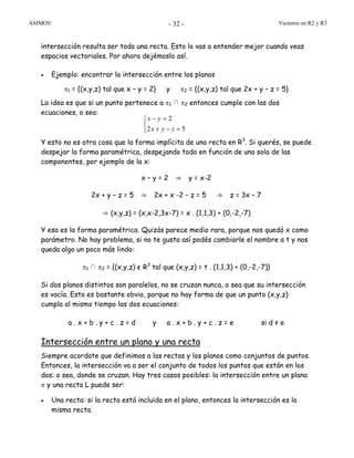 ASIMOV Vectores en R2 y R3- 32 -
intersección resulta ser toda una recta. Esto lo vas a entender mejor cuando veas
espacios vectoriales. Por ahora dejémoslo así.
• Ejemplo: encontrar la intersección entre los planos
π1 = {(x,y,z) tal que x – y = 2} y π2 = {(x,y,z) tal que 2x + y – z = 5}
La idea es que si un punto pertenece a π1 ∩ π2 entonces cumple con las dos
ecuaciones, o sea:
Y esto no es otra cosa que la forma implícita de una recta en R3
. Si querés, se puede
despejar la forma paramétrica, despejando todo en función de una sola de las
componentes, por ejemplo de la x:
x – y = 2 ⇒ y = x-2
2x + y – z = 5 ⇒ 2x + x -2 – z = 5 ⇒ z = 3x – 7
⇒ (x,y,z) = (x,x-2,3x-7) = x . (1,1,3) + (0,-2,-7)
Y esa es la forma paramétrica. Quizás parece medio rara, porque nos quedó x como
parámetro. No hay problema, si no te gusta así podés cambiarle el nombre a t y nos
queda algo un poco más lindo:
π1 ∩ π2 = {(x,y,z) є R3
tal que (x,y,z) = t . (1,1,3) + (0,-2,-7)}
Si dos planos distintos son paralelos, no se cruzan nunca, o sea que su intersección
es vacía. Esto es bastante obvio, porque no hay forma de que un punto (x,y,z)
cumpla al mismo tiempo las dos ecuaciones:
a . x + b . y + c . z = d y a . x + b . y + c . z = e si d ≠ e
Intersección entre un plano y una recta
Siempre acordate que definimos a las rectas y los planos como conjuntos de puntos.
Entonces, la intersección va a ser el conjunto de todos los puntos que están en los
dos: o sea, donde se cruzan. Hay tres casos posibles: la intersección entre un plano
π y una recta L puede ser:
• Una recta: si la recta está incluida en el plano, entonces la intersección es la
misma recta.
⎩
⎨
⎧
=−+
=−
52
2
zyx
yx
 