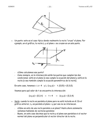 ASIMOV Vectores en R2 y R3- 33 -
• Un punto: este es el caso típico donde realmente la recta "cruza" el plano. Por
ejemplo, en el gráfico, la recta L1 y el plano π se cruzan en un solo punto.
- ¿Cómo calculamos ese punto?
- Como siempre, en la intersección están los puntos que cumplen las dos
condiciones: está en el plano (o sea cumple la ecuación del plano) y está en la
recta (o sea también cumple la ecuación paramétrica de la recta).
En este caso, tenemos π: z = 4 y L: (x,y,z) = t.(0,01) + (0,3,0).
Veamos para qué valor de t se encuentra la intersección:
(x,y,z) = (0,3,t) ⇒ t = 4 ⇒ (x,y,z) = (0,3,4)
• Vacía: cuando la recta es paralela al plano pero no está incluida en él. En el
gráfico anterior, L2 es paralela al plano π y por eso no se intersecan.
- ¿Cómo es esto de una recta paralela a un plano? Hasta ahora solamente
veníamos hablando de vectores paralelos
- Bueno, en este caso decimos que la recta y el plano son paralelos si el vector
normal del plano es perpendicular al vector director de la recta.
 