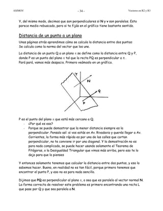 ASIMOV Vectores en R2 y R3- 34 -
Y, del mismo modo, decimos que son perpendiculares si N y v son paralelos. Esto
parece medio rebuscado, pero si te fijás en el gráfico tiene bastante sentido.
Distancia de un punto a un plano
Unas páginas atrás aprendimos cómo se calcula la distancia entre dos puntos:
Se calcula como la norma del vector que los une.
La distancia de un punto Q a un plano π se define como la distancia entre Q y P,
donde P es un punto del plano π tal que la recta PQ es perpendicular a π .
Pará pará, vamos más despacio. Primero veámoslo en un gráfico.
P es el punto del plano π que está más cercano a Q.
- ¿Por qué es eso?
- Porque se puede demostrar que la menor distancia siempre es la
perpendicular. Pensalo así: si vos estás en Av. Rivadavia y querés llegar a Av.
Corrientes, la forma más rápida es por una de las calles que cortan
perpendicular, no te conviene ir por una diagonal. Y la demostración no es
para nada complicada, se puede hacer usando solamente el Teorema de
Pitágoras, o la Desigualdad Triangular que vimos más arriba, pero eso te lo
dejo para que lo pienses
Y entonces solamente tenemos que calcular la distancia entre dos puntos, y eso lo
sabemos hacer. Bueno, en realidad no es tan fácil, porque primero tenemos que
encontrar el punto P, y eso no es para nada sencillo.
Dijimos que PQ es perpendicular al plano π, o sea que es paralelo al vector normal N.
La forma correcta de resolver este problema es primero encontrando una recta L
que pase por Q y que sea paralela a N.
 