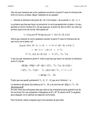 ASIMOV Vectores en R2 y R3- 35 -
Una vez que tenemos esa recta, podemos encontrar el punto P como la intersección
entre la recta y el plano. Mejor veámoslo en un ejemplo:
• Calcular la distancia del punto Q = (2,-2,1) al plano π de ecuación x + 2y – z = 1
Lo primero que hay que hacer es encontrar la recta perpendicular al plano π (o sea,
paralela al vector normal (1,2,-1)) que pasa por el punto Q. Eso es fácil, es como los
primero ejercicios de rectas. Nos queda así:
L = { (x,y,z) є R3
tal que (x,y,z) = t . (1,2,-1) + (2,-2,1) }
Ahora que tenemos la recta, podemos calcular el punto P como la intersección de
esa recta con el plano, así:
(x,y,z) = (t+2 , 2t – 2 , -t + 1) ⇒ t + 2 + 2 . (2t – 2) – (-t+1) = 1
⇒ 6t – 1 = 1 ⇒ 6t = 2 ⇒ t = 1
/3
P = 1
/3 . (1,2,-1) + (2,-2,1) ⇒ P = (7
/3 , -4
/3 , 2
/3)
Y una vez que tenemos el punto P, todo lo que hay que hacer es calcular la distancia
entre P y Q así:
d(P,Q) = ||PQ|| = ||P – Q|| = ||(7
/3 , -4
/3 , 2
/3) – (2,-2,1)|| =
= ||(1
/3 , 2
/3 , -1
/3)|| = 1
/3 . ||(1,2,-1)|| = 1
/3 . 222
)1(21 −++
⇒ d(P,Q) = 1
/3 . √6
Fijate que nos quedó justamente 1
/3 . (1 , 2 , -1), que es el término t . v.
La distancia del punto Q al plano p es 1
/3 . √6, y se escribe así: d(Q,π) = 1
/3 . √6
Vectores en Rn
.
En este tema nos enfocamos más que nada en las interpretaciones geométricas de
los vectores. Por eso solamente trabajamos en R2
y R3
. El asunto de Rn
lo dejamos
para después: en el capítulo de espacios vectoriales.
Para terminar vamos a algunos ejercicios sacados de parciales
 