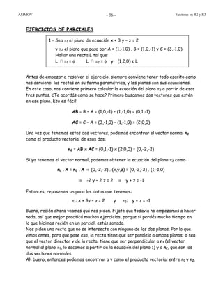 ASIMOV Vectores en R2 y R3- 36 -
EJERCICIOS DE PARCIALES
Antes de empezar a resolver el ejercicio, siempre conviene tener todo escrito como
nos conviene: las rectas en su forma paramétrica, y los planos con sus ecuaciones.
En este caso, nos conviene primero calcular la ecuación del plano π2 a partir de esos
tres puntos. ¿Te acordás como se hace? Primero buscamos dos vectores que estén
en ese plano. Eso es fácil:
AB = B – A = (1,0,-1) – (1,-1,0) = (0,1,-1)
AC = C – A = (3,-1,0) – (1,-1,0) = (2,0,0)
Una vez que tenemos estos dos vectores, podemos encontrar el vector normal n2
como el producto vectorial de esos dos:
n2 = AB x AC = (0,1,-1) x (2,0,0) = (0,-2,-2)
Si ya tenemos el vector normal, podemos obtener la ecuación del plano π2 como:
n2 . X = n2 . A ⇒ (0,-2,-2) . (x,y,z) = (0,-2,-2) . (1,-1,0)
⇒ -2 y – 2 z = 2 ⇒ y + z = -1
Entonces, repasemos un poco los datos que tenemos:
π1: x + 3y – z = 2 y π2: y + z = -1
Bueno, recién ahora veamos qué nos piden. Fijate que todavía no empezamos a hacer
nada, así que mejor practicá muchos ejercicios, porque si perdés mucho tiempo en
lo que hicimos recién en un parcial, estás sonado.
Nos piden una recta que no se intersecte con ninguno de los dos planos. Por lo que
vimos antes, para que pase eso, la recta tiene que ser paralela a ambos planos; o sea
que el vector director v de la recta, tiene que ser perpendicular a n1 (el vector
normal al plano π1, lo sacamos a partir de la ecuación del plano 1) y a n2, que son los
dos vectores normales.
Ah bueno, entonces podemos encontrar a v como el producto vectorial entre n1 y n2.
1 - Sea π1 el plano de ecuación x + 3 y – z = 2
y π2 el plano que pasa por A = (1,-1,0) , B = (1,0,-1) y C = (3,-1,0)
Hallar una recta L tal que:
L ∩π1 = φ , L ∩ π2 = φ y (1,2,0) є L
 