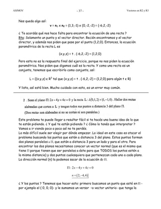 ASIMOV Vectores en R2 y R3- 37 -
Nos queda algo así:
v = n1 x n2 = (1,3,-1) x (0,-2,-2) = (-6,2,-2)
¿ Te acordás qué nos hace falta para encontrar la ecuación de una recta ?
Rta: Solamente un punto y el vector director. Recién encontramos y el vector
director, y además nos piden que pase por el punto (1,2,0). Entonces, la ecuación
paramétrica de la recta L es
(x,y,z) = t . (-6,2,-2) + (1,2,0)
Pero esta no es la respuesta final del ejercicio, porque no nos piden la ecuación
paramétrica. Nos piden que digamos cuál es la recta. Y como una recta es un
conjunto, tenemos que escribirlo como conjunto, así:
L = {(x,y,z) є R3
tal que (x,y,z) = t . (-6,2,-2) + (1,2,0) para algún t є R}
Y listo, así está bien. Mucho cuidado con esto, es un error muy común.
Este problema te puede llegar a resultar fácil si te hacés una buena idea de lo que
te están pidiendo. ¿ Y qué te están pidiendo ? ¿ Cómo lo tenés que interpretar ?
Vamos a ir viendo poco a poco así no te perdés.
Lo más difícil suele ser elegir por dónde empezar. Lo ideal en este caso es atacar el
problema buscando los puntos que están a distancia 3 del plano. Estos puntos forman
dos planos paralelos a Π, que están a distancia 3 para un lado y para el otro. Para
encontrar los dos planos necesitamos conocer un vector normal (que es el mismo que
tiene Π porque tienen que ser paralelos a éste para que TODOS los puntos estén a
la misma distancia) y dos puntos cualesquiera que pertenezcan cada uno a cada plano.
La dirección normal (n) la podemos sacar de la ecuación de Π.
2 4 4 0x y zΠ : − + =
( )2, 4,4n = −
¿ Y los puntos ? Tenemos que hacer esto: primero buscamos un punto que esté en Π -
por ejemplo el ( 0, 0, 0)- y le sumamos un versor –o vector unitario- que tenga la
2
 