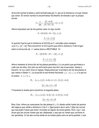 ASIMOV Vectores en R2 y R3- 38 -
dirección normal al plano y esté multiplicado por 3, que es la distancia a la que tienen
que estar. El versor normal lo encontramos fácilmente dividiendo n por su propia
norma:
( )
( )1 2 2
3 3 3
2, 4,4
ˆ , ,
4 16 16
n
n
n
−
−
= = =
+ +
Ahora buscamos uno de los puntos como te dije recién:
( ) ( )1 2 2
1 3 3 3
ˆ0,0,0 3 3 , ,P n −
= + =
( )1 1, 2,2P = −
Si querés fijarte que la distancia al (0,0,0) es 3, calculála como siempre:
( )1 1d ,P PΘ = − Θ . Para encontrar el otro punto que está a distancia 3 del origen
sobre la dirección de ˆn vamos ahora a RESTARLE ˆ3n:
( ) ( )1 2 2
2 3 3 3
ˆ0,0,0 3 3 , ,P n −
= − = −
( )2 1,2, 2P = − −
Ahora tenemos la dirección de los planos paralelos a Π y un punto que pertenece a
cada uno de ellos. Con esto es suficiente para escribir sus ecuaciones. Vamos a
hacerlo, te va a venir bien el repaso. Empecemos por el primero de los dos planos al
que vamos a llamar Π1. La ecuación la escribimos haciendo: ( )1 0X P n− ⋅ = , o lo que es
lo mismo: 1X n P n⋅ = ⋅ .
( ) ( ) ( ) ( )1 : , , 2, 4,4 1,2, 2 2, 4,4x y zΠ ⋅ − = − − ⋅ −
2 4 4 18x y− + = −
Y hacemos lo mismo para encontrar el segundo plano:
( ) ( ) ( ) ( )2 : , , 2, 4,4 1, 2,2 2, 4,4x y zΠ ⋅ − = − ⋅ −
2 4 4 18x y− + =
Bien, bien. Ahora ya conocemos los dos planos Π1 y Π2 donde están todos los puntos
del espacio que están a distancia 3 de Π. ¿ Qué quiere decir esto ? Que las rectas
que nos piden tienen que estar incluidas en alguno de estos planos. Pero ¡ ojo !, nos
dicen que las rectas tienen que ser alabeadas, o sea que no tienen que cortarse ni
ser paralelas. Si las dos rectas están en un mismo plano esto no sería posible: o son
 