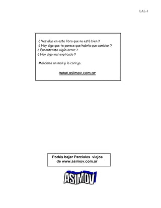 ¿ Ves algo en este libro que no está bien ?
¿ Hay algo que te parece que habría que cambiar ?
¿ Encontraste algún error ?
¿ Hay algo mal explicado ?
Mandame un mail y lo corrijo.
www.asimov.com.ar
Podés bajar Parciales viejos
de www.asimov.com.ar
LAL-1
 