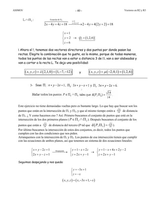 ASIMOV Vectores en R2 y R3- 40 -
( )
2Ecuación de
1
2 2
2 4 4 18 2 4 4 2 2 18
x
z y
x y z y y
Π
=
= +
− + = ⎯⎯⎯→ − + + =
( )2
1
2 1,2,6
6
x
y Q
z
=⎧
⎪
= → =⎨
⎪ =⎩
¡ Ahora sí !, tenemos dos vectores directores y dos puntos por donde pasan las
rectas. Elegite la combinación que te guste, es lo mismo, porque de todas maneras,
todos los puntos de las rectas van a estar a distancia 3 de Π, van a ser alabeadas y
van a cortar a la recta L. Te dejo una posibilidad:
( ) ( ) ( ), , 2,1,0 1, 7, 12x y z λ= + − − y ( ) ( ) ( ), , 2,0,1 1,2,6x y z µ= − +
Este ejercicio no tiene demasiadas vueltas pero es bastante largo. Lo que hay que buscar son los
puntos que están en la intersección de Π1 y Π2, y que al mismo tiempo estén a 14
14 de distancia
de Π3. ¿ Y como hacemos eso ? Así: Primero buscamos el conjunto de puntos que está en la
intersección de los dos primeros planos ( P 1 2∈Π ∩ Π ). Después buscamos el conjunto de los
puntos que están a 14
14 de distancia del tercero (P tal que ( ) 14
14d ,P 3Π = ).
Por último buscamos la intersección de estos dos conjuntos, es decir, todos los puntos que
cumplen con las dos condiciones que nos piden.
Arranquemos con la intersección de Π1 y Π2. Los puntos de esa intersección tienen que cumplir
con las ecuaciones de ambos planos, así que tenemos un sistema de dos ecuaciones lineales:
Despejando2 1 1 2 1 4 2 2
2 1 2 1 2 1
x y z y x z y x x y
x y z z x y z x y
+ − = = − + = − + + −⎧ ⎧ ⎧
⎯⎯⎯⎯→ →⎨ ⎨ ⎨
+ − = = + − = + −⎩ ⎩ ⎩
Seguimos despejando y nos queda:
3 1y x
z x
= − +⎧
⎨
= −⎩
( ) ( ), , , 3 1,x y z x x x= − + −
:2∩ ΠL
3-
 