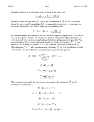ASIMOV Vectores en R2 y R3- 41 -
Entonces, los puntos de la intersección tienen la forma de una recta y son:
( ) ( ) ( ), , 1, 3, 1 0,1,0x y z x= − − +
Busquemos ahora todos los puntos del espacio que están a distancia 14
14 de Π3. Estos puntos
forman dos planos paralelos a cada lado de Π3, o sea que el vector normal es el mismo para los
tres planos. Saquémoslo, pues, de la ecuación que nos da el enunciado.
( ): 3 2 6 3,1, 2x y z n3Π + − = → = −
Para poder escribir las ecuaciones sólo nos falta encontrar un punto que pertenezca a cada uno de
los dos planos. Esto lo hacemos así: buscamos un punto P3 perteneciente a Π3, y le sumamos el
vector n dividido por su norma y multiplicado por la distancia a la que queremos que estén. Para
encontrar el punto del otro plano, en lugar de sumarle ese choclo, se lo restamos. A P3 lo pode-
mos sacar a ojo. Usemos, por ejemplo, el (2, 0, 0) . Fijáte que cumple con la ecuación de Π3 .
Ahora llamemos P3´ y P3´´ a los puntos que están a distancia 14
14 del (2, 0, 0) en la dirección del
vector normal a los planos. Haciendo las cuentas que dije, encontramos que son:
( ) 14
3 2,0,0P′ = +
( )
14
3,1, 2
9 1 4
−
+ +
( ) ( )3 1 1
14 14 7
14
2,0,0 , ,= + −
( )31 1 1
3 14 14 7, ,P′ = −
( ) ( )3 1 1
3 14 14 72,0,0 , ,P′′ − −
( )25 1 1
3 14 14 7, ,P′′ = −
Ahora sí, ya encontramos los dos planos cuyos puntos están todos a distancia 14
14 de Π3.
Escribamos sus ecuaciones…
( ) 3: , ,x y z n P n3
′ ′Π ⋅ = ⋅
( ) ( )31 1 1
14 14 73 2 3,1, 2 , , 7x y z+ − = − ⋅ − =
: 3 2 7x y z3
′Π + − =
( ) 3: , ,x y z n P n3
′′ ′′Π ⋅ = ⋅
( ) ( )25 1 1
14 14 73 2 3,1, 2 , , 5x y z+ − = − ⋅ − =
 
