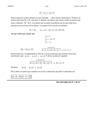 ASIMOV Vectores en R2 y R3- 42 -
: 3 2 5x y z3
′′Π + − =
Bueno, paremos un poco porque ya estoy mareado… ¿ Qué sacamos hasta ahora ? Primero, la
intersección entre Π1 y Π2: una recta. Y después, dos planos que tienen a todos los puntos que
están a distancia 14
14 de P3. Los puntos que nos pide el problema son los que están en la
intersección de la recta con los planos. Los puntos de la recta los escribimos:
( ) ( ) ( ): , , 1, 3, 1 0,1,0x y z x1 2Π ∩ Π = − − +
Así que tienen que cumplir que:
Resolviendo eso y reemplazando el valor de x en las ecuaciones que sacamos de la recta
encontramos que x = 3 ; y = -8 y z = -3. Y ahora, sacamos el segundo:
( ) ( )
Ecuación de
3 3 1 2 5 2 1 5x x x x
3
′′Π
+ − + − − = → + =
Entonces: x = 2 ; y = -5 y z = -2.
Por lo tanto, los punto que cumplen con las dos condiciones que pide el enunciado son:
( ) ( ){ }3, 8, 3 ; 2, 5, 2− − − −
FIN VECTORES EN R2
Y EN R3
3 1
x x
y x
z x
=⎧
⎪
= − +⎨
⎪ = −⎩
( ) ( )
Ecuación de
3 3 1 2 7 2 1 7x x x x
3
′Π
+ − + − − = → + =( )1 2 3
′Π ∩ Π ∩ Π
 