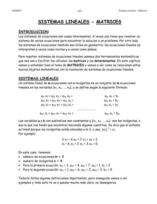 ASIMOV Sistemas lineales - Matrices- 43 -
SISTEMAS LINEALES - MATRICES
INTRODUCCION
Los sistemas de ecuaciones son cosas interesantes. A veces uno tiene que resolver un
sistema de varias ecuaciones para encontrar la solucion a un problema. Por otro lado
los sistemas de ecuaciones también son útiles en geometría: las ecuaciones lineales se
interpretan a veces como rectas y a veces como planos.
Para resolver sistemas de ecuaciones lineales usamos dos herramientas matemáticas
que nos van a facilitar los cálculos: las matrices y los determinantes. En este capítulo
vamos a entender bien el tema de MATRICES y vamos a ver como se relacionan estos
nuevos objetos matemáticos con la resolución de sistemas de ecuaciones lineales.
SISTEMAS LINEALES
Un sistema lineal de m ecuaciones con n incógnitas es un conjunto de m ecuaciones
lineales en las variables {x1, x2, …, xn}, y se define según la siguiente fórmula:
a11 x1 + a12 x2 + a13 x3 + a1n xn = b1
a21 x1 + a22 x2 + a23 x3 + a2n xn = b2
a31 x1 + a32 x2 + a33 x3 + a3n xn = b3
………………………
am1 x1 + am2 x2 + am3 x3 + amn xn = bm
Las variables a y b con subíndices son constantes y {x1, x2, …, xn} son las incógnitas, o
sea lo que vos tenés que encontrar haciendo algunas cuentitas. Se dice que el sistema
es lineal porque las incógnitas están elevadas a la 1, o sea, (x1) 1
= x1.
Por ejemplo:
3 x1 + 4 x2 + 7 x3 + x4 = 2
x1 + 6 x2 + 2 x3 + 3 x4 = 0
En este caso, tenemos:
• número de ecuaciones m = 2
• numero de incógnitas n = 4
• Para la primera ecuación: a11 = 3, a12 = 4, a13 = 7, a14 = 1, b1 = 2
• Para la segunda ecuación: a12 = 1, a22 = 6, a23 = 2, a24 = 3, b2 = 0
Todavía faltan algunas definiciones importantes, pero enseguida vamos a ver
ejemplos y todo esto te va a quedar mucho más claro, no desesperes.
 