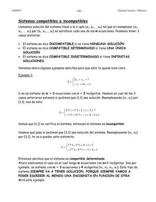 ASIMOV Sistemas lineales - Matrices- 44 -
Sistemas compatibles e incompatibles
Llamamos solución del sistema lineal a la n-upla {s1, s2,…, sn} tal que al reemplazar {x1,
x2, …, xn} por {s1, s2,…, sn} se satisface cada una de las m ecuaciones. Podemos tener 3
casos distintos:
• El sistema se dice INCOMPATIBLE si no tiene NINGUNA SOLUCIÓN
• El sistema se dice COMPATIBLE DETERMINADO si tiene UNA ÚNICA
SOLUCIÓN
• El sistema se dice COMPATIBLE INDETERMINADO si tiene INFINITAS
SOLUCIONES.
Veremos ahora algunos ejemplos sencillos para que esto te quede bien claro.
Ejemplo 1:
⎩
⎨
⎧
=+−
=+
=
14
72
21
21
xx
xx
S
S es un sistema de m = 2 ecuaciones con n = 2 incógnitas. Veamos en cual de los 3
casos anteriores estamos si pedimos que {1,1} sea solución. Reemplazando {x1, x2} por
{1,1}, nos da esto:
⎩
⎨
⎧
≠=+−=+−
≠=+=+
=
13411*41*1
73121*11*2
S
Vemos que {1,1} no verifica el sistema, entonces el sistema es incompatible.
Veamos qué pasa si pedimos que {3,1} sea solución del sistema. Reemplazando {x1, x2}
por {3,1}, te va a quedar este sistemita:
⎩
⎨
⎧
=+−=+−
=+=+
=
1431*43*1
7161*13*2
S
Entonces decimos que el sistema es compatible determinado.
Ahora analicemos el caso en el cual tengo m ecuaciones con m+1 incógnitas. Sea por
ejemplo, un sistema con m = 3 ecuaciones y 4 incógnitas {x1, x2, x3, x4}. Este tipo de
sistema SIEMPRE VA A TENER SOLUCION, PORQUE SIEMPRE VAMOS A
PODER ESCRIBIR AL MENOS UNA INCOGNITA EN FUNCION DE OTRA.
Mirá este ejemplo:
 