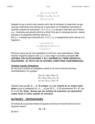ASIMOV Sistemas lineales - Matrices- 45 -
⎪
⎩
⎪
⎨
⎧
=++
=+++
=+++
=
3
222
4
321
4321
4321
xxx
xxxx
xxxx
S
Después te voy a contar cómo resolver este tipo de sistemas. Lo importante es que
veas que resolviendo este sistema de 3 ecuaciones con 4 incógnitas, obtenemos el
siguiente conjunto de soluciones { -2-x3, 5, x3, 1 } y que para cada valor que le demos
a x3 , tendremos una solución distinta y válida. Para que te convenzas de esto, veamos
qué pasa si le asignamos distintos valores a x3.
Con x3 = 1 tenemos que la solución es { -3, 5, 1, 1 }, y reemplazando estos valores en S
llegamos a:
Entonces vemos que las tres igualdades se verifican, como esperábamos. Podés
intentar asignarle cualquier valor a x3 y vas a llegar a la misma conclusión: UN
SISTEMA CON M ECUACIONES Y M+1 INCÓGNITAS TIENE INFINITAS
SOLUCIONES. SE TRATA DE UN SISTEMA COMPATIBLE INDETERMINADO.
Sistemas Lineales Homogéneos
Se dice que el sistema es homogéneo cuando bm es cero en las m ecuaciones
simultáneamente. Por ejemplo:
2x1 +x2 + 9x3 + 5x4 = 0
7x1 + 4 x2 +2 x3 + x4 = 0
x1 + x2 + 2 x3 + 3 x4 = 0
Además fijate que {0, 0,…, 0, 0} siempre va a ser solución de un sistema homo-
géneo ya que al reemplazar {x1, x2, …, xn} por {0, 0,…, 0, 0} obtendremos "0 = 0", que
es trivial. Por último, decimos que dos sistemas de ecuaciones son equivalentes
cuando tienen el mismo conjunto de soluciones.
MATRICES – DEFINICIONES
El sistema de ecuaciones lineales (1) puede escribirse en notación matricial de la
siguiente manera:
Ax = B
Es decir:
( )
3 5 1 1 4
2* 3 5 2*1 1 2
3 5 1 3
S
− + + + =⎧
⎪
= − + + + =⎨
⎪− + + =⎩
 