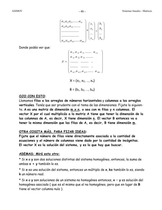 ASIMOV Sistemas lineales - Matrices- 46 -
⎟
⎟
⎟
⎟
⎟
⎠
⎞
⎜
⎜
⎜
⎜
⎜
⎝
⎛
=
⎟
⎟
⎟
⎟
⎟
⎠
⎞
⎜
⎜
⎜
⎜
⎜
⎝
⎛
⎟
⎟
⎟
⎟
⎟
⎟
⎠
⎞
⎜
⎜
⎜
⎜
⎜
⎜
⎝
⎛
mn
mnmmm
n
b
b
b
x
x
x
aaaa
aaa
aaaa
......
*
.......
......................
......................
.........
........
2
1
2
1
321
232221
1131211
Donde podés ver que:
⎟
⎟
⎟
⎟
⎟
⎟
⎠
⎞
⎜
⎜
⎜
⎜
⎜
⎜
⎝
⎛
=
mnmmm
n
aaaa
aaa
aaaa
A
.......
......................
......................
.........
........
321
232221
1131211
X = (x1, x2, …, xn)
B = {b1, b2, …, bm}
OJO CON ESTO:
Llamamos filas a los arreglos de números horizontales y columnas a los arreglos
verticales. Tenés que ser prudente con el tema de las dimensiones. Fijate lo siguien-
te. A es una matriz de dimensión m x n, o sea con m filas y n columnas. El
vector X por el cual multiplicás a la matriz A tiene que tener la dimensión de la
las columnas de A, es decir, X tiene dimensión n. El vector B entonces va a
tener la misma dimensión que las filas de A, es decir, B tiene dimensión m.
OTRA COSITA MÁS, PARA FIJAR IDEAS:
Fijate que el número de filas viene directamente asociada a la cantidad de
ecuaciones y el número de columnas viene dado por la cantidad de incógnitas.
El vector X es la solución del sistema, y es lo que hay que buscar.
ADEMAS: Mirá esto otro:
* Si x e y son dos soluciones distintas del sistema homogéneo, entonces, la suma de
ambas x + y también lo es.
* Si x es una solución del sistema, entonces un múltiplo de x, kx también lo es, siendo
k un número real.
* Si x e y son soluciones de un sistema no homogéneo entonces, x – y es solución del
homogéneo asociado ( que es el mismo que el no homogéneo, pero que en lugar de B
tiene el vector columna nulo ).
 