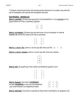 ASIMOV Sistemas lineales - Matrices- 47 -
* Cualquier solución particular del sistema puede obtenerse si le sumás a una solución
del no homogéneo una solución del homogéneo asociado
MATRICES: MODELOS
Matriz cuadrada: Diremos que una matriz A de dimensión m x n es cuadrada si m=n
(igual número de filas y columnas). Ejemplo:
⎟⎟
⎠
⎞
⎜⎜
⎝
⎛
43
21
Matriz rectangular: Diremos que una matriz m x n es rectangular si tiene m
distinto de n (distinto número de filas y columnas).
Matriz o vector fila: matriz o vector que sólo tiene una fila : ( )571
Matriz o vector columna: matriz o vector que sólo tiene una columna.
⎟
⎟
⎟
⎟
⎟
⎠
⎞
⎜
⎜
⎜
⎜
⎜
⎝
⎛
7
23
8
1
Matriz nula: Es aquella que tiene todos sus elementos iguales a cero.
Matriz diagonal: Una matriz CUADRADA
se llama DIAGONAL si son cero los elementos
que no pertenecen a su diagonal principal.
Matriz identidad: Una matriz cuadrada se llama matriz identidad si es diagonal y los
1 2
3 4
5 6
⎛ ⎞
⎜ ⎟
⎜ ⎟
⎜ ⎟
⎝ ⎠
0 0
0 0
0 0
0 0
0 0
⎛ ⎞
⎜ ⎟
⎜ ⎟
⎜ ⎟
⎜ ⎟
⎜ ⎟
⎜ ⎟
⎝ ⎠
2 0 0
0 4 0
0 0 9
⎛ ⎞
⎜ ⎟
⎜ ⎟
⎜ ⎟
⎝ ⎠
 