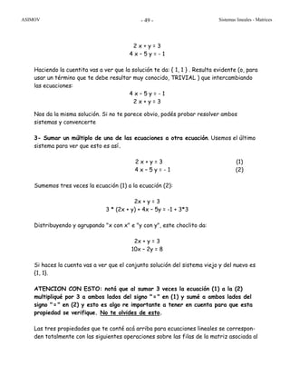 ASIMOV Sistemas lineales - Matrices- 49 -
2 x + y = 3
4 x – 5 y = - 1
Haciendo la cuentita vas a ver que la solución te da: { 1, 1 } . Resulta evidente (o, para
usar un término que te debe resultar muy conocido, TRIVIAL ) que intercambiando
las ecuaciones:
4 x – 5 y = - 1
2 x + y = 3
Nos da la misma solución. Si no te parece obvio, podés probar resolver ambos
sistemas y convencerte
3- Sumar un múltiplo de una de las ecuaciones a otra ecuación. Usemos el último
sistema para ver que esto es así.
2 x + y = 3 (1)
4 x – 5 y = - 1 (2)
Sumemos tres veces la ecuación (1) a la ecuación (2):
2x + y = 3
3 * (2x + y) + 4x – 5y = -1 + 3*3
Distribuyendo y agrupando "x con x" e "y con y", este choclito da:
2x + y = 3
10x – 2y = 8
Si haces la cuenta vas a ver que el conjunto solución del sistema viejo y del nuevo es
{1, 1}.
ATENCION CON ESTO: notá que al sumar 3 veces la ecuación (1) a la (2)
multipliqué por 3 a ambos lados del signo "=" en (1) y sumé a ambos lados del
signo "=" en (2) y esto es algo re importante a tener en cuenta para que esta
propiedad se verifique. No te olvides de esto.
Las tres propiedades que te conté acá arriba para ecuaciones lineales se correspon-
den totalmente con las siguientes operaciones sobre las filas de la matriz asociada al
 