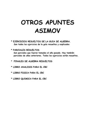 OTROS APUNTES
ASIMOV
* EJERCICIOS RESUELTOS DE LA GUIA DE ALGEBRA.
Son todos los ejercicios de la guía resueltos y explicados
* PARCIALES RESUELTOS
Son parciales que fueron tomados el año pasado. Hay también
parciales de años anteriores. Todos los ejercicios están resueltos.
* FINALES DE ALGEBRA RESUELTOS
* LIBRO ANALISIS PARA EL CBC
* LIBRO FISICA PARA EL CBC
* LIBRO QUIMICA PARA EL CBC
 