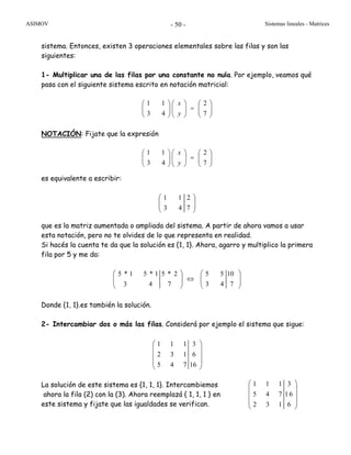 ASIMOV Sistemas lineales - Matrices- 50 -
sistema. Entonces, existen 3 operaciones elementales sobre las filas y son las
siguientes:
1- Multiplicar una de las filas por una constante no nula. Por ejemplo, veamos qué
pasa con el siguiente sistema escrito en notación matricial:
⎟⎟
⎠
⎞
⎜⎜
⎝
⎛
=⎟⎟
⎠
⎞
⎜⎜
⎝
⎛
⎟⎟
⎠
⎞
⎜⎜
⎝
⎛
7
2
43
11
y
x
NOTACIÓN: Fijate que la expresión
⎟⎟
⎠
⎞
⎜⎜
⎝
⎛
=⎟⎟
⎠
⎞
⎜⎜
⎝
⎛
⎟⎟
⎠
⎞
⎜⎜
⎝
⎛
7
2
43
11
y
x
es equivalente a escribir:
⎟
⎟
⎠
⎞
⎜
⎜
⎝
⎛
7
2
43
11
que es la matriz aumentada o ampliada del sistema. A partir de ahora vamos a usar
esta notación, pero no te olvides de lo que representa en realidad.
Si hacés la cuenta te da que la solución es {1, 1}. Ahora, agarro y multiplico la primera
fila por 5 y me da:
⎟
⎟
⎠
⎞
⎜
⎜
⎝
⎛
⇔⎟
⎟
⎠
⎞
⎜
⎜
⎝
⎛
7
10
43
55
7
2*5
43
1*51*5
Donde {1, 1}.es también la solución.
2- Intercambiar dos o más las filas. Considerá por ejemplo el sistema que sigue:
⎟
⎟
⎟
⎠
⎞
⎜
⎜
⎜
⎝
⎛
16
6
3
745
132
111
La solución de este sistema es {1, 1, 1}. Intercambiemos
ahora la fila (2) con la (3). Ahora reemplazá { 1, 1, 1 } en
este sistema y fijate que las igualdades se verifican.
1 1 1 3
5 4 7 16
2 3 1 6
⎛ ⎞
⎜ ⎟
⎜ ⎟
⎜ ⎟
⎝ ⎠
 