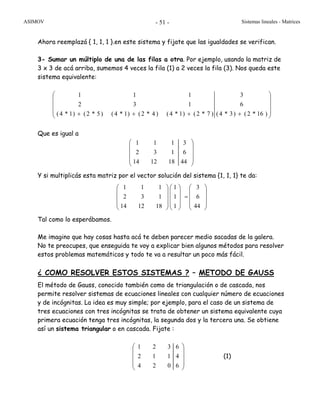 ASIMOV Sistemas lineales - Matrices- 51 -
Ahora reemplazá { 1, 1, 1 }.en este sistema y fijate que las igualdades se verifican.
3- Sumar un múltiplo de una de las filas a otra. Por ejemplo, usando la matriz de
3 x 3 de acá arriba, sumemos 4 veces la fila (1) a 2 veces la fila (3). Nos queda este
sistema equivalente:
⎟
⎟
⎟
⎠
⎞
⎜
⎜
⎜
⎝
⎛
++++ )16*2()3*4(
6
3
)7*2()1*4()4*2()1*4()5*2()1*4(
132
111
Que es igual a
⎟
⎟
⎟
⎠
⎞
⎜
⎜
⎜
⎝
⎛
44
6
3
181214
132
111
Y si multiplicás esta matriz por el vector solución del sistema {1, 1, 1} te da:
⎟
⎟
⎟
⎠
⎞
⎜
⎜
⎜
⎝
⎛
=
⎟
⎟
⎟
⎠
⎞
⎜
⎜
⎜
⎝
⎛
⎟
⎟
⎟
⎠
⎞
⎜
⎜
⎜
⎝
⎛
44
6
3
1
1
1
181214
132
111
Tal como lo esperábamos.
Me imagino que hay cosas hasta acá te deben parecer medio sacadas de la galera.
No te preocupes, que enseguida te voy a explicar bien algunos métodos para resolver
estos problemas matemáticos y todo te va a resultar un poco más fácil.
¿ COMO RESOLVER ESTOS SISTEMAS ? – METODO DE GAUSS
El método de Gauss, conocido también como de triangulación o de cascada, nos
permite resolver sistemas de ecuaciones lineales con cualquier número de ecuaciones
y de incógnitas. La idea es muy simple; por ejemplo, para el caso de un sistema de
tres ecuaciones con tres incógnitas se trata de obtener un sistema equivalente cuya
primera ecuación tenga tres incógnitas, la segunda dos y la tercera una. Se obtiene
así un sistema triangular o en cascada. Fijate :
⎟
⎟
⎟
⎠
⎞
⎜
⎜
⎜
⎝
⎛
6
4
6
024
112
321
(1)
 