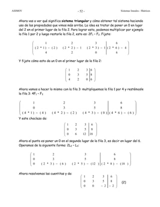 ASIMOV Sistemas lineales - Matrices- 52 -
Ahora vas a ver qué significa sistema triangular y cómo obtener tal sistema haciendo
uso de las propiedades que vimos más arriba. La idea es tratar de poner un 0 en lugar
del 2 en el primer lugar de la fila 2. Para lograr esto, podemos multiplicar por ejemplo
la fila 1 por 2 y luego restarle la fila 2, esto es: 2F1 – F2. Fijate:
⎟
⎟
⎟
⎠
⎞
⎜
⎜
⎜
⎝
⎛
−−−−
6
4)6*2(
6
024
1)3*2(1)2*2()2()1*2(
321
Y fijate cómo esto da un 0 en el primer lugar de la fila 2:
⎟
⎟
⎟
⎠
⎞
⎜
⎜
⎜
⎝
⎛
6
8
6
024
530
321
Ahora vamos a hacer lo mismo con la fila 3: multipliquemos la fila 1 por 4 y restémosle
la fila 3: 4F1 – F3
⎟
⎟
⎟
⎠
⎞
⎜
⎜
⎜
⎝
⎛
−−−− )6()6*4(
8
6
)0()3*4()2()2*4()4()1*4(
530
321
Y este choclazo da:
⎟
⎟
⎟
⎠
⎞
⎜
⎜
⎜
⎝
⎛
18
8
6
1260
530
321
Ahora el punto es poner un 0 en el segundo lugar de la fila 3, es decir en lugar del 6.
Operamos de la siguiente forma: 2L2 – L3:
⎟
⎟
⎟
⎠
⎞
⎜
⎜
⎜
⎝
⎛
−−− )18()8*2(
8
6
)12()5*2()6()3*2(0
530
321
Ahora resolvemos las cuentitas y da:
(2)
1 2 3 6
0 3 5 8
0 0 2 2
⎛ ⎞
⎜ ⎟
⎜ ⎟
⎜ ⎟− −⎝ ⎠
 