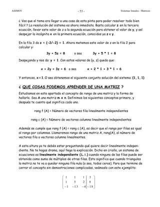 ASIMOV Sistemas lineales - Matrices- 53 -
¿ Ves que el tema era llegar a una cosa de esta pinta para poder resolver todo bien
fácil ? La resolución del sistema es ahora inmediata. Basta calcular z en la tercera
ecuación, llevar este valor de z a la segunda ecuación para obtener el valor de y, y así
despejar la incógnita x en la primera ecuación, conocidos ya z e y.
En la fila 3 da z = (-2/-2) = 1. Ahora metemos este valor de z en la fila 2 para
calcular y:
3y + 5z = 8 o sea 3y + 5 * 1 = 8
Despejando y nos da: y = 1. Con estos valores de {y, z} queda que:
x + 2y + 3z = 6 o sea x + 2 * 1 + 3 * 1 = 6
Y entonces, x = 1. O sea obtenemos el siguiente conjunto solución del sistema: {1, 1, 1}
¿ QUE COSAS PODEMOS APRENDER DE UNA MATRIZ ?
Estudiamos en este apartado el concepto de rango de una matriz y la forma de
hallarlo. Sea A una matriz m x n. Definimos los siguientes conceptos primero, y
después te cuento qué significa cada uno.
rang f (A) = Número de vectores fila linealmente independientes
rang c (A) = Número de vectores columna linealmente independientes
Además se cumple que rang f (A) = rang c (A), es decir que el rango por filas es igual
al rango por columnas. Llamaremos rango de una matriz A, rang(A), al número de
vectores fila o vectores columna linealmentes.
A esta altura ya te debés estar preguntando qué quiere decir linealmente indepen-
diente. No te hagas drama, aquí llega la explicación. Dicho en criollo, un sistema de
ecuaciones es linealmente independiente ( L.i.) cuando ninguna de las filas puede ser
obtenida como suma de múltiplos de otras filas. Esto significa que cuando triangules
la matriz no te va a quedar ninguna fila nula (o sea, todos ceros). Para que termine de
cerrar el concepto sin demostraciones complicadas, veámoslo con este ejemplito:
1 1 1 3
1 5 2 8
1 13 4 18
⎛ ⎞
⎜ ⎟
⎜ ⎟
⎜ ⎟− − − −⎝ ⎠
 