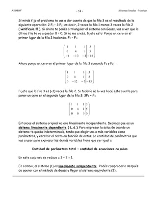 ASIMOV Sistemas lineales - Matrices- 54 -
Si mirás fijo el problema te vas a dar cuenta de que la fila 3 es el resultado de la
siguiente operación: 2 F1 – 3 F2, es decir, 2 veces la fila 1 menos 3 veces la fila 2
( verificalo !!! ). Si ahora te ponés a triangular el sistema con Gauss, vas a ver que la
última fila te va a quedar 0 = 0. Si no me creés, fijate esto: Pongo un cero en el
primer lugar de la fila 2 haciendo: F2 – F1:
Ahora pongo un cero en el primer lugar de la fila 3 sumando F1 y F2:
⎟
⎟
⎟
⎠
⎞
⎜
⎜
⎜
⎝
⎛
−−− 15
5
3
3120
140
111
Fijate que la fila 3 es (-3) veces la fila 2. Si todavía no lo ves hacé esta cuenta para
poner un cero en el segundo lugar de la fila 3: 3F2 + F3
⎟
⎟
⎟
⎠
⎞
⎜
⎜
⎜
⎝
⎛
0
5
3
000
140
111
Entonces el sistema original no era linealmente independiente. Decimos que es un
sistema linealmente dependiente ( L.d.). Para expresar la solución cuando un
sistema te queda indeterminado, tenés que elegir una o más variables como
parámetros, y escribir el resto en función de estas. La cantidad de parámetros que
vas a usar para expresar las demás variables tiene que ser igual a:
Cantidad de parámetros total – cantidad de ecuaciones no nulas
En este caso eso se reduce a 3 – 2 = 1.
En cambio, el sistema (1) es linealmente independiente . Podés comprobarlo después
de operar con el método de Gauss y llegar al sistema equivalente (2) .
1 1 1 3
0 4 1 5
1 13 4 18
⎛ ⎞
⎜ ⎟
⎜ ⎟
⎜ ⎟− − − −⎝ ⎠
 