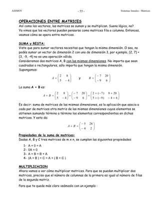 ASIMOV Sistemas lineales - Matrices- 55 -
OPERACIONES ENTRE MATRICES
Así como los vectores, las matrices se suman y se multiplican. Suena lógico, no?
Ya vimos que los vectores pueden pensarse como matrices fila o columna. Entonces,
veamos cómo se opera entre matrices.
SUMA y RESTA:
Viste que para sumar vectores necesitas que tengan la misma dimensión. O sea, no
podés sumar un vector de dimensión 2 con uno de dimensión 3, por ejemplo, (2, 7) +
(3, -9, -4) no es una operación válida.
Consideremos dos matrices A, B con las mismas dimensiones. No importa que sean
cuadradas o rectangulares, sólo importa que tengan la misma dimensión.
Supongamos:
⎟⎟
⎠
⎞
⎜⎜
⎝
⎛
−
=
45
82
A y ⎟⎟
⎠
⎞
⎜⎜
⎝
⎛
−
−
=
69
207
B
La suma A + B es:
⎟⎟
⎠
⎞
⎜⎜
⎝
⎛
+−−+
+−+
=⎟⎟
⎠
⎞
⎜⎜
⎝
⎛
−
−
+⎟⎟
⎠
⎞
⎜⎜
⎝
⎛
−
=+
64)9(5
208)7(2
69
207
45
82
BA
Es decir: suma de matrices de las mismas dimensiones, es la aplicación que asocia a
cada par de matrices otra matriz de las mismas dimensiones cuyos elementos se
obtienen sumando término a término los elementos correspondientes en dichas
matrices. Y esto da:
⎟⎟
⎠
⎞
⎜⎜
⎝
⎛
−
−
=+
24
285
BA
Propiedades de la suma de matrices:
Dadas A, B y C tres matrices de m x n, se cumplen las siguientes propiedades:
1- A + 0 = A
2- 0A = 0
3- A + B = B + A
4- (A + B ) + C = A + ( B + C )
MULTIPLICACION
Ahora vamos a ver cómo multiplicar matrices. Para que se puedan multiplicar dos
matrices, preciso que el número de columnas de la primera es igual al número de filas
de la segunda matriz.
Para que te quede más claro veámoslo con un ejemplo :
 