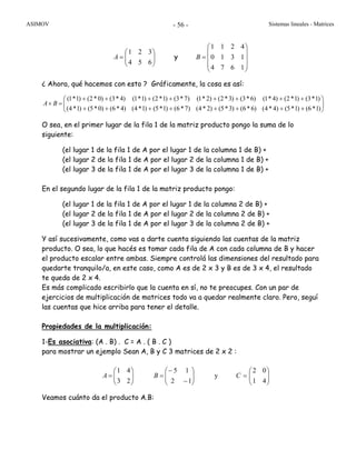 ASIMOV Sistemas lineales - Matrices- 56 -
⎟⎟
⎠
⎞
⎜⎜
⎝
⎛
=
654
321
A y
⎟
⎟
⎟
⎠
⎞
⎜
⎜
⎜
⎝
⎛
=
1674
1310
4211
B
¿ Ahora, qué hacemos con esto ? Gráficamente, la cosa es así:
⎟⎟
⎠
⎞
⎜⎜
⎝
⎛
++++++++
++++++++
=×
)1*6()1*5()4*4()6*6()3*5()2*4()7*6()1*5()1*4()4*6()0*5()1*4(
)1*3()1*2()4*1()6*3()3*2()2*1()7*3()1*2()1*1()4*3()0*2()1*1(
BA
O sea, en el primer lugar de la fila 1 de la matriz producto pongo la suma de lo
siguiente:
(el lugar 1 de la fila 1 de A por el lugar 1 de la columna 1 de B) +
(el lugar 2 de la fila 1 de A por el lugar 2 de la columna 1 de B) +
(el lugar 3 de la fila 1 de A por el lugar 3 de la columna 1 de B) +
En el segundo lugar de la fila 1 de la matriz producto pongo:
(el lugar 1 de la fila 1 de A por el lugar 1 de la columna 2 de B) +
(el lugar 2 de la fila 1 de A por el lugar 2 de la columna 2 de B) +
(el lugar 3 de la fila 1 de A por el lugar 3 de la columna 2 de B) +
Y así sucesivamente, como vas a darte cuenta siguiendo las cuentas de la matriz
producto. O sea, lo que hacés es tomar cada fila de A con cada columna de B y hacer
el producto escalar entre ambas. Siempre controlá las dimensiones del resultado para
quedarte tranquilo/a, en este caso, como A es de 2 x 3 y B es de 3 x 4, el resultado
te queda de 2 x 4.
Es más complicado escribirlo que la cuenta en sí, no te preocupes. Con un par de
ejercicios de multiplicación de matrices todo va a quedar realmente claro. Pero, seguí
las cuentas que hice arriba para tener el detalle.
Propiedades de la multiplicación:
1-Es asociativa: (A . B) . C = A . ( B . C )
para mostrar un ejemplo Sean A, B y C 3 matrices de 2 x 2 :
⎟⎟
⎠
⎞
⎜⎜
⎝
⎛
=
23
41
A ⎟⎟
⎠
⎞
⎜⎜
⎝
⎛
−
−
=
12
15
B y ⎟⎟
⎠
⎞
⎜⎜
⎝
⎛
=
41
02
C
Veamos cuánto da el producto A.B:
 