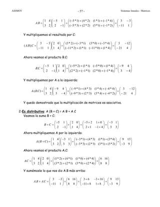 ASIMOV Sistemas lineales - Matrices- 57 -
⎟⎟
⎠
⎞
⎜⎜
⎝
⎛
−
−
=⎟⎟
⎠
⎞
⎜⎜
⎝
⎛
−++−
−++−
=⎟⎟
⎠
⎞
⎜⎜
⎝
⎛
−
−
⎟⎟
⎠
⎞
⎜⎜
⎝
⎛
=
111
33
)2*1()1*3()2*2()3*5(
)4*1()1*1()2*4()1*5(
12
15
23
41
.BA
Y multipliquemos el resultado por C:
⎟⎟
⎠
⎞
⎜⎜
⎝
⎛
−
−
=⎟⎟
⎠
⎞
⎜⎜
⎝
⎛
+−+−
−+−+
=⎟⎟
⎠
⎞
⎜⎜
⎝
⎛
⎟⎟
⎠
⎞
⎜⎜
⎝
⎛
−
−
=
421
123
)4*1()0*11()1*1()2*11(
)4*3()0*3()1*3()2*3(
41
02
111
33
)..( CBA
Ahora veamos el producto B.C:
⎟⎟
⎠
⎞
⎜⎜
⎝
⎛
−
−
=⎟⎟
⎠
⎞
⎜⎜
⎝
⎛
−+−+
+−+−
=⎟⎟
⎠
⎞
⎜⎜
⎝
⎛
⎟⎟
⎠
⎞
⎜⎜
⎝
⎛
−
−
=
43
49
)4*1()0*2()1*1()2*2(
)4*1()0*5()1*1()2*5(
41
02
12
15
.CB
Y multipliquemos por A a la izquierda:
⎟⎟
⎠
⎞
⎜⎜
⎝
⎛
−
−
=⎟⎟
⎠
⎞
⎜⎜
⎝
⎛
−++−
−++−
=⎟⎟
⎠
⎞
⎜⎜
⎝
⎛
−
−
⎟⎟
⎠
⎞
⎜⎜
⎝
⎛
=
421
123
)2*4()4*3()3*2()3*9(
)4*4()4*1()3*4()1*9(
43
49
23
41
)..( CBA
Y quedo demostrado que la multiplicación de matrices es asociativa.
2-Es distributiva: A (B + C) = A B + A C
Veamos la suma B + C:
Ahora multipliquemos A por la izquierda:
Ahora veamos el producto A.C:
⎟⎟
⎠
⎞
⎜⎜
⎝
⎛
=⎟⎟
⎠
⎞
⎜⎜
⎝
⎛
++
++
=⎟⎟
⎠
⎞
⎜⎜
⎝
⎛
⎟⎟
⎠
⎞
⎜⎜
⎝
⎛
=
88
166
)4*2()0*3()1*2()2*3(
)4*4()0*1()1*4()2*1(
41
02
23
41
.CA
Y sumémosle lo que nos dio A.B más arriba:
5 1 2 0 5 2 1 0 3 1
2 1 1 4 2 1 1 4 3 3
B C
− − + + −⎛ ⎞ ⎛ ⎞ ⎛ ⎞ ⎛ ⎞
+ = + = =⎜ ⎟ ⎜ ⎟ ⎜ ⎟ ⎜ ⎟
− + − +⎝ ⎠ ⎝ ⎠ ⎝ ⎠ ⎝ ⎠
1 4 3 1 ( 3*1) (4*3) (1*1) (3*4) 9 13
.( )
3 2 3 3 ( 3*3) (2*3) (3*1) (3*2) 3 9
A B C
− − + +⎛ ⎞⎛ ⎞ ⎛ ⎞ ⎛ ⎞
+ = = =⎜ ⎟⎜ ⎟ ⎜ ⎟ ⎜ ⎟
− + + −⎝ ⎠⎝ ⎠ ⎝ ⎠ ⎝ ⎠
3 3 6 16 3 6 3 16 9 13
. .
11 1 8 8 11 8 1 8 3 9
A B AC
− + − +⎛ ⎞ ⎛ ⎞ ⎛ ⎞ ⎛ ⎞
+ = + = =⎜ ⎟ ⎜ ⎟ ⎜ ⎟ ⎜ ⎟
− − + + −⎝ ⎠ ⎝ ⎠ ⎝ ⎠ ⎝ ⎠
 