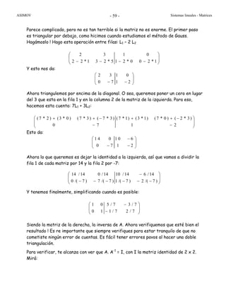 ASIMOV Sistemas lineales - Matrices- 59 -
Parece complicado, pero no es tan terrible si la matriz no es enorme. El primer paso
es triangular por debajo, como hicimos cuando estudiamos el método de Gauss.
Hagámoslo ! Hago esta operación entre filas: L1 – 2 L2
⎟
⎟
⎠
⎞
⎜
⎜
⎝
⎛
−−−− 1*200*21
01
5*231*22
32
Y esto nos da:
Ahora triangulemos por encima de la diagonal. O sea, queremos poner un cero en lugar
del 3 que esta en la fila 1 y en la columna 2 de la matriz de la izquierda. Para eso,
hacemos esta cuenta: 7L1 + 3L2:
⎟
⎟
⎠
⎞
⎜
⎜
⎝
⎛
−
−++
−
−++
21
)3*2()0*7()1*3()1*7(
70
)3*7()3*7()0*3()2*7(
Esto da:
Ahora lo que queremos es dejar la identidad a la izquierda, así que vamos a dividir la
fila 1 de cada matriz por 14 y la fila 2 por -7:
⎟
⎟
⎠
⎞
⎜
⎜
⎝
⎛
−−−
−
−−− )7/(2)7/(1
14/614/10
)7/(7)7/(0
14/014/14
Y tenemos finalmente, simplificando cuando es posible:
⎟
⎟
⎠
⎞
⎜
⎜
⎝
⎛
−
−
7/27/1
7/37/5
10
01
Siendo la matriz de la derecha, la inversa de A. Ahora verifiquemos que esté bien el
resultado ! Es re importante que siempre verifiques para estar tranquilo de que no
cometiste ningún error de cuentas. Es fácil tener errores pavos al hacer una doble
triangulación.
Para verificar, te alcanza con ver que A. A-1
= I, con I la matriz identidad de 2 x 2.
Mirá:
2 3 1 0
0 7 1 2
⎛ ⎞
⎜ ⎟
− −⎝ ⎠
1 4 0 1 0 6
0 7 1 2
⎛ − ⎞
⎜ ⎟
− −⎝ ⎠
 
