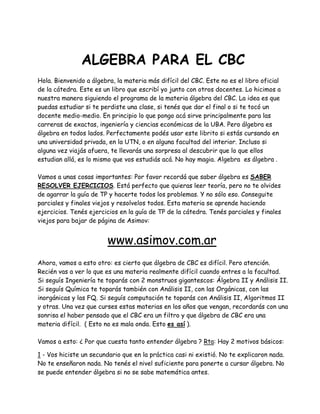 ALGEBRA PARA EL CBC
Hola. Bienvenido a álgebra, la materia más difícil del CBC. Este no es el libro oficial
de la cátedra. Este es un libro que escribí yo junto con otros docentes. Lo hicimos a
nuestra manera siguiendo el programa de la materia álgebra del CBC. La idea es que
puedas estudiar si te perdiste una clase, si tenés que dar el final o si te tocó un
docente medio-medio. En principio lo que pongo acá sirve principalmente para las
carreras de exactas, ingeniería y ciencias económicas de la UBA. Pero álgebra es
álgebra en todos lados. Perfectamente podés usar este librito si estás cursando en
una universidad privada, en la UTN, o en alguna facultad del interior. Incluso si
alguna vez viajás afuera, te llevarás una sorpresa al descubrir que lo que ellos
estudian allá, es lo mismo que vos estudiás acá. No hay magia. Algebra es álgebra .
Vamos a unas cosas importantes: Por favor recordá que saber álgebra es SABER
RESOLVER EJERCICIOS. Está perfecto que quieras leer teoría, pero no te olvides
de agarrar la guía de TP y hacerte todos los problemas. Y no sólo eso. Conseguite
parciales y finales viejos y resolvelos todos. Esta materia se aprende haciendo
ejercicios. Tenés ejercicios en la guía de TP de la cátedra. Tenés parciales y finales
viejos para bajar de página de Asimov:
www.asimov.com.ar
Ahora, vamos a esto otro: es cierto que álgebra de CBC es difícil. Pero atención.
Recién vas a ver lo que es una materia realmente difícil cuando entres a la facultad.
Si seguís Ingeniería te toparás con 2 monstruos gigantescos: Álgebra II y Análisis II.
Si seguís Química te toparás también con Análisis II, con las Orgánicas, con las
inorgánicas y las FQ. Si seguís computación te toparás con Análisis II, Algoritmos II
y otras. Una vez que curses estas materias en los años que vengan, recordarás con una
sonrisa el haber pensado que el CBC era un filtro y que álgebra de CBC era una
materia difícil. ( Esto no es mala onda. Esto es así ).
Vamos a esto: ¿ Por que cuesta tanto entender álgebra ? Rta: Hay 2 motivos básicos:
1 - Vos hiciste un secundario que en la práctica casi ni existió. No te explicaron nada.
No te enseñaron nada. No tenés el nivel suficiente para ponerte a cursar álgebra. No
se puede entender álgebra si no se sabe matemática antes.
 