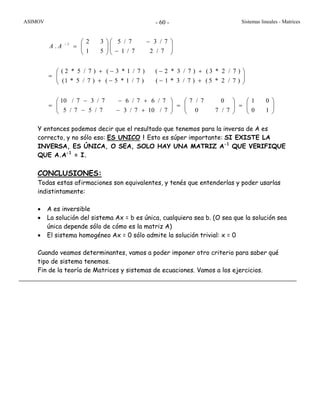 ASIMOV Sistemas lineales - Matrices- 60 -
⎟⎟
⎠
⎞
⎜⎜
⎝
⎛
=⎟⎟
⎠
⎞
⎜⎜
⎝
⎛
=⎟⎟
⎠
⎞
⎜⎜
⎝
⎛
+−−
+−−
=
⎟⎟
⎠
⎞
⎜⎜
⎝
⎛
+−−+
+−−+
=
⎟⎟
⎠
⎞
⎜⎜
⎝
⎛
−
−
⎟⎟
⎠
⎞
⎜⎜
⎝
⎛
=−
10
01
7/70
07/7
7/107/37/57/5
7/67/67/37/10
)7/2*5()7/3*1()7/1*5()7/5*1(
)7/2*3()7/3*2()7/1*3()7/5*2(
7/27/1
7/37/5
51
32
. 1
AA
Y entonces podemos decir que el resultado que tenemos para la inversa de A es
correcto, y no sólo eso: ES UNICO ! Esto es súper importante: SI EXISTE LA
INVERSA, ES ÚNICA, O SEA, SOLO HAY UNA MATRIZ A-1
QUE VERIFIQUE
QUE A.A-1
= I.
CONCLUSIONES:
Todas estas afirmaciones son equivalentes, y tenés que entenderlas y poder usarlas
indistintamente:
• A es inversible
• La solución del sistema Ax = b es única, cualquiera sea b. (O sea que la solución sea
única depende sólo de cómo es la matriz A)
• El sistema homogéneo Ax = 0 sólo admite la solución trivial: x = 0
Cuando veamos determinantes, vamos a poder imponer otro criterio para saber qué
tipo de sistema tenemos.
Fin de la teoría de Matrices y sistemas de ecuaciones. Vamos a los ejercicios.
 