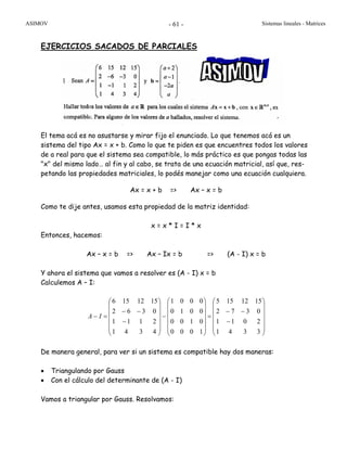ASIMOV Sistemas lineales - Matrices- 61 -
EJERCICIOS SACADOS DE PARCIALES
El tema acá es no asustarse y mirar fijo el enunciado. Lo que tenemos acá es un
sistema del tipo Ax = x + b. Como lo que te piden es que encuentres todos los valores
de a real para que el sistema sea compatible, lo más práctico es que pongas todas las
"x" del mismo lado… al fin y al cabo, se trata de una ecuación matricial, así que, res-
petando las propiedades matriciales, lo podés manejar como una ecuación cualquiera.
Ax = x + b => Ax – x = b
Como te dije antes, usamos esta propiedad de la matriz identidad:
x = x * I = I * x
Entonces, hacemos:
Ax – x = b => Ax – Ix = b => (A - I) x = b
Y ahora el sistema que vamos a resolver es (A - I) x = b
Calculemos A – I:
⎟
⎟
⎟
⎟
⎟
⎠
⎞
⎜
⎜
⎜
⎜
⎜
⎝
⎛
−
−−
=
⎟
⎟
⎟
⎟
⎟
⎠
⎞
⎜
⎜
⎜
⎜
⎜
⎝
⎛
−
⎟
⎟
⎟
⎟
⎟
⎠
⎞
⎜
⎜
⎜
⎜
⎜
⎝
⎛
−
−−
=−
3341
2011
0372
1512155
1000
0100
0010
0001
4341
2111
0362
1512156
IA
De manera general, para ver si un sistema es compatible hay dos maneras:
• Triangulando por Gauss
• Con el cálculo del determinante de (A - I)
Vamos a triangular por Gauss. Resolvamos:
1
 